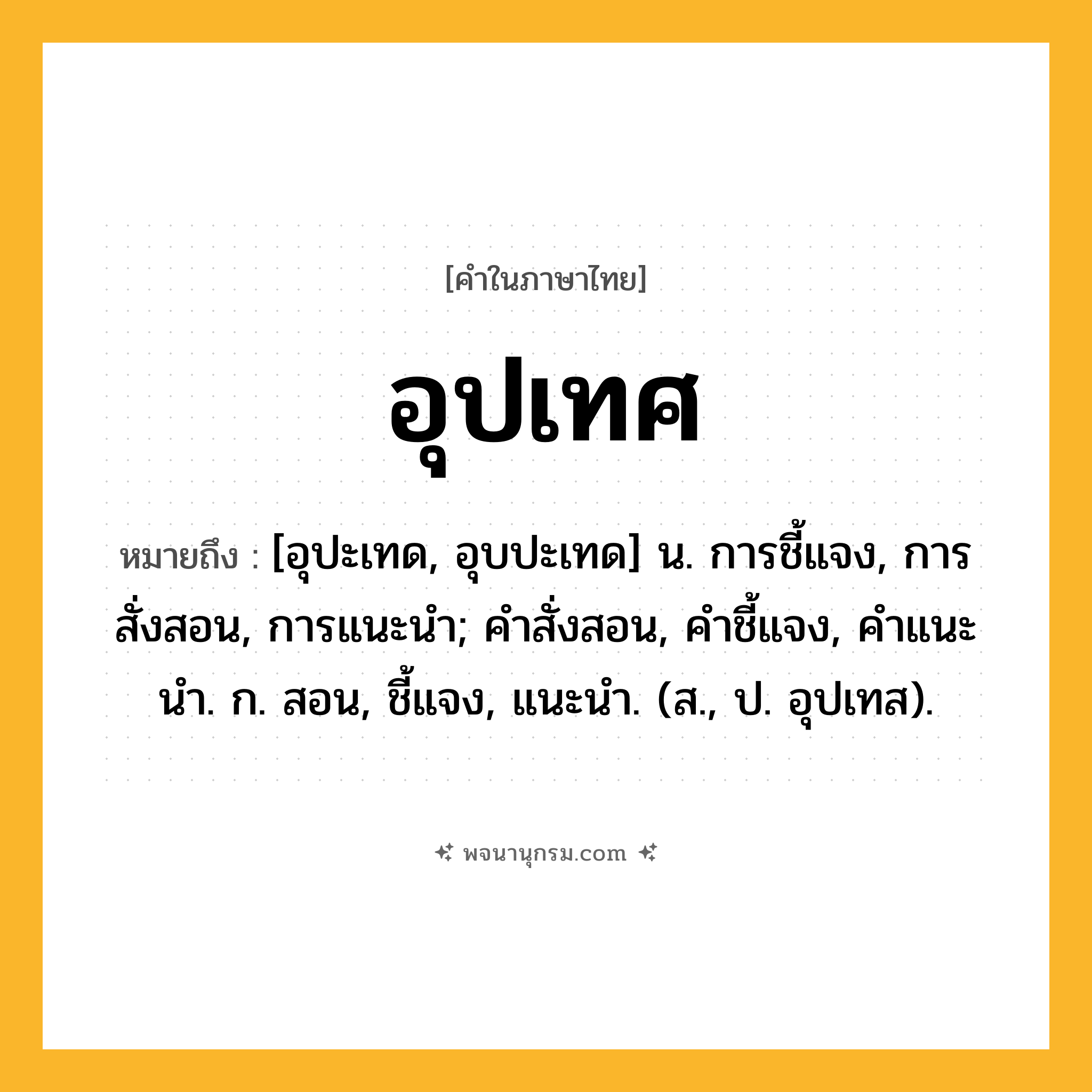 อุปเทศ ความหมาย หมายถึงอะไร?, คำในภาษาไทย อุปเทศ หมายถึง [อุปะเทด, อุบปะเทด] น. การชี้แจง, การสั่งสอน, การแนะนํา; คําสั่งสอน, คําชี้แจง, คําแนะนํา. ก. สอน, ชี้แจง, แนะนํา. (ส., ป. อุปเทส).