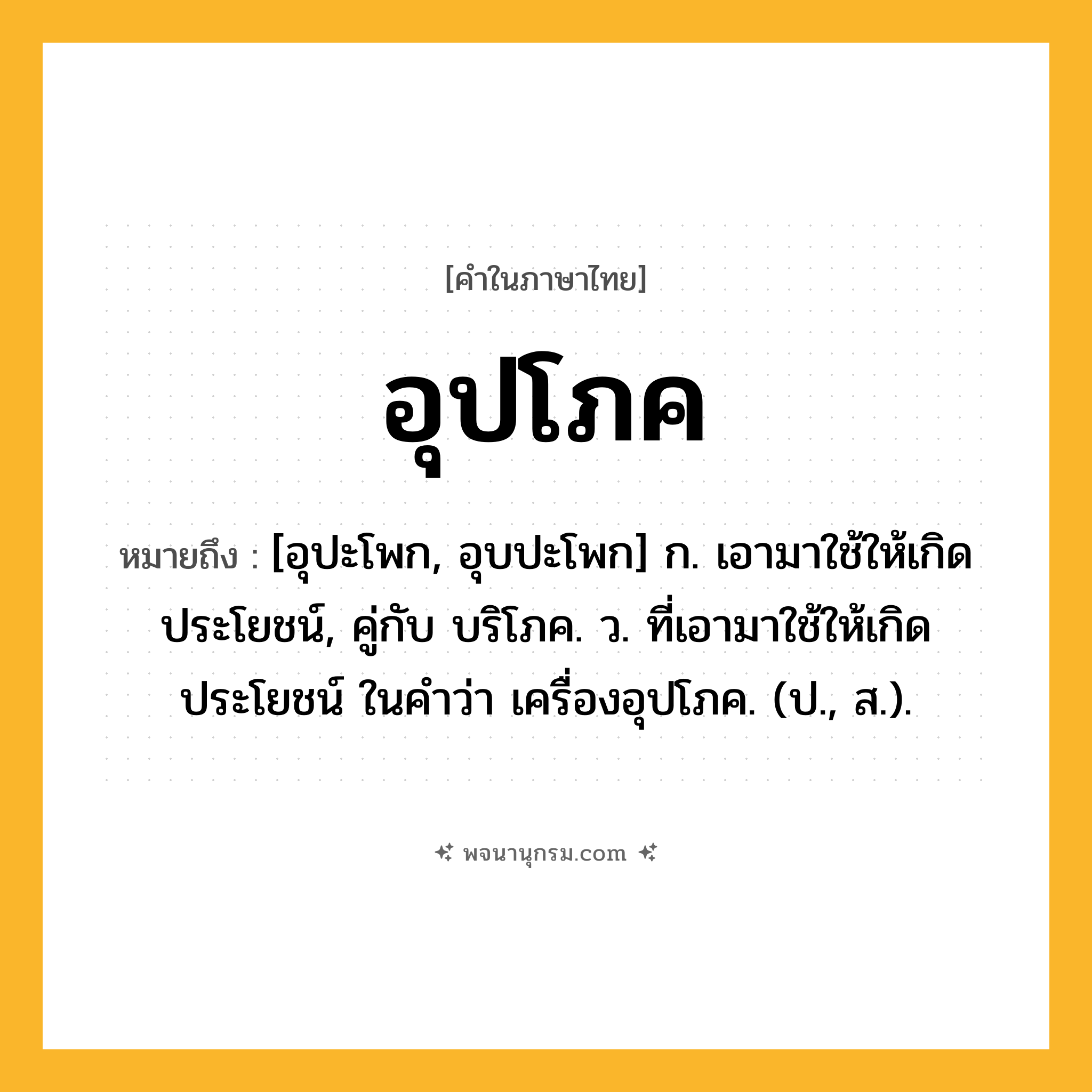 อุปโภค ความหมาย หมายถึงอะไร?, คำในภาษาไทย อุปโภค หมายถึง [อุปะโพก, อุบปะโพก] ก. เอามาใช้ให้เกิดประโยชน์, คู่กับ บริโภค. ว. ที่เอามาใช้ให้เกิดประโยชน์ ในคำว่า เครื่องอุปโภค. (ป., ส.).