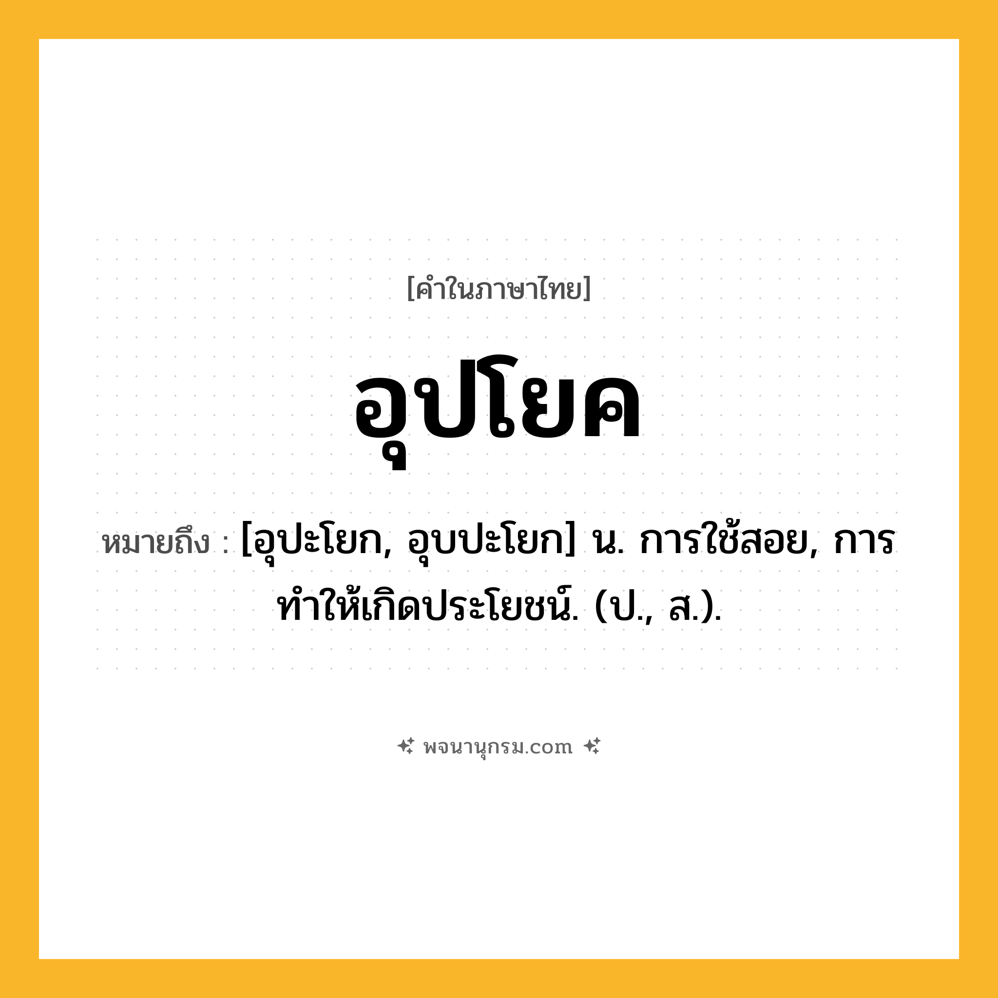 อุปโยค ความหมาย หมายถึงอะไร?, คำในภาษาไทย อุปโยค หมายถึง [อุปะโยก, อุบปะโยก] น. การใช้สอย, การทําให้เกิดประโยชน์. (ป., ส.).