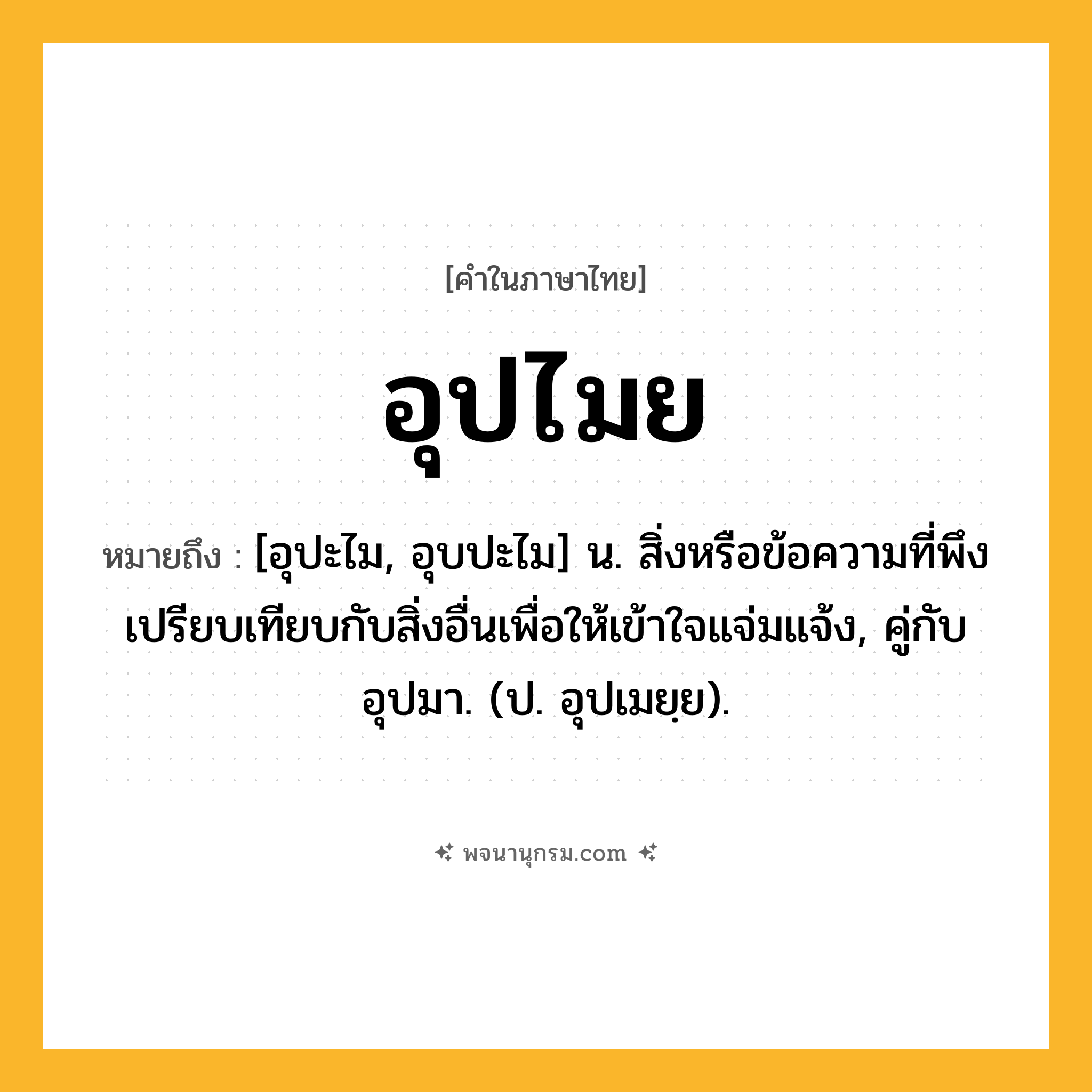 อุปไมย ความหมาย หมายถึงอะไร?, คำในภาษาไทย อุปไมย หมายถึง [อุปะไม, อุบปะไม] น. สิ่งหรือข้อความที่พึงเปรียบเทียบกับสิ่งอื่นเพื่อให้เข้าใจแจ่มแจ้ง, คู่กับ อุปมา. (ป. อุปเมยฺย).