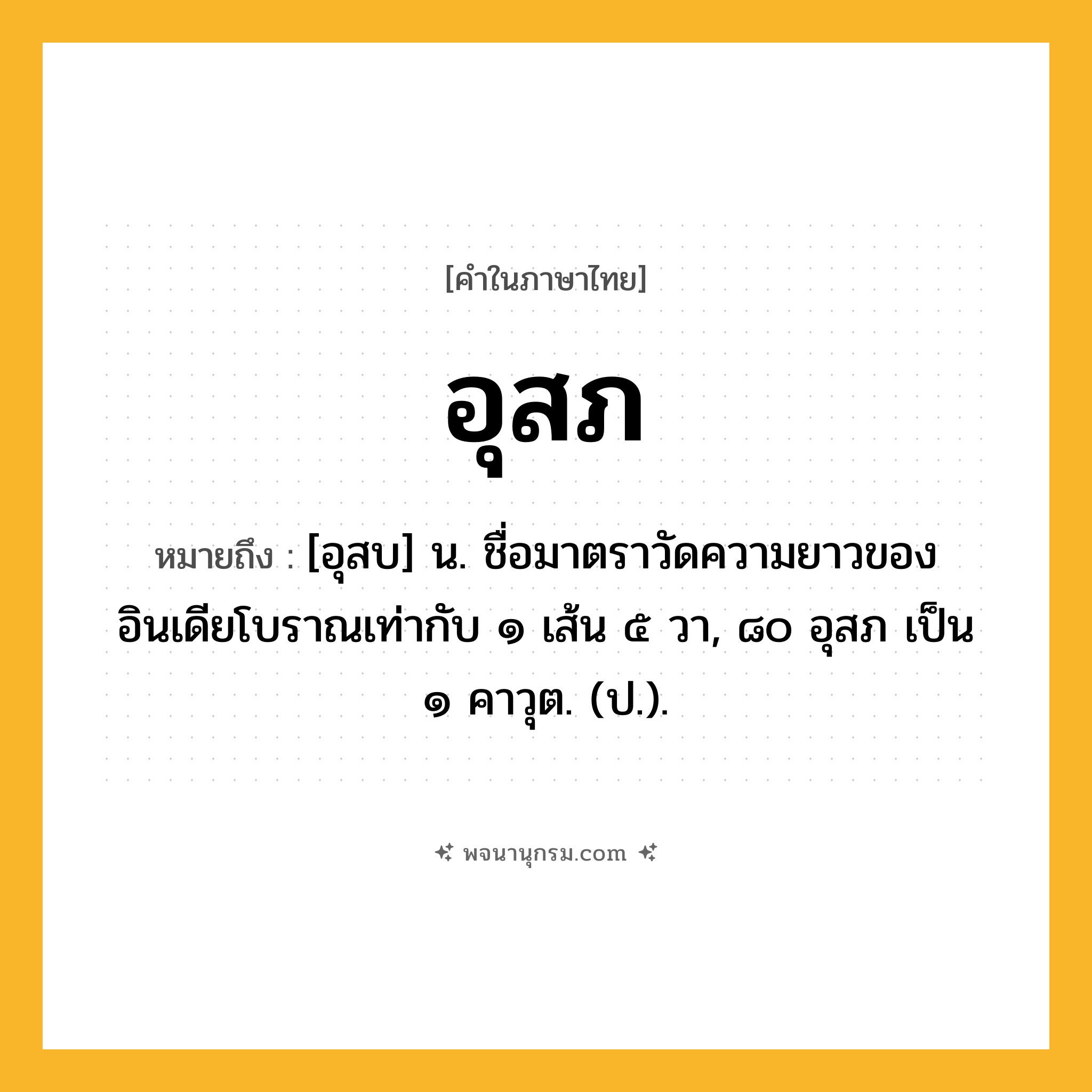 อุสภ ความหมาย หมายถึงอะไร?, คำในภาษาไทย อุสภ หมายถึง [อุสบ] น. ชื่อมาตราวัดความยาวของอินเดียโบราณเท่ากับ ๑ เส้น ๕ วา, ๘๐ อุสภ เป็น ๑ คาวุต. (ป.).