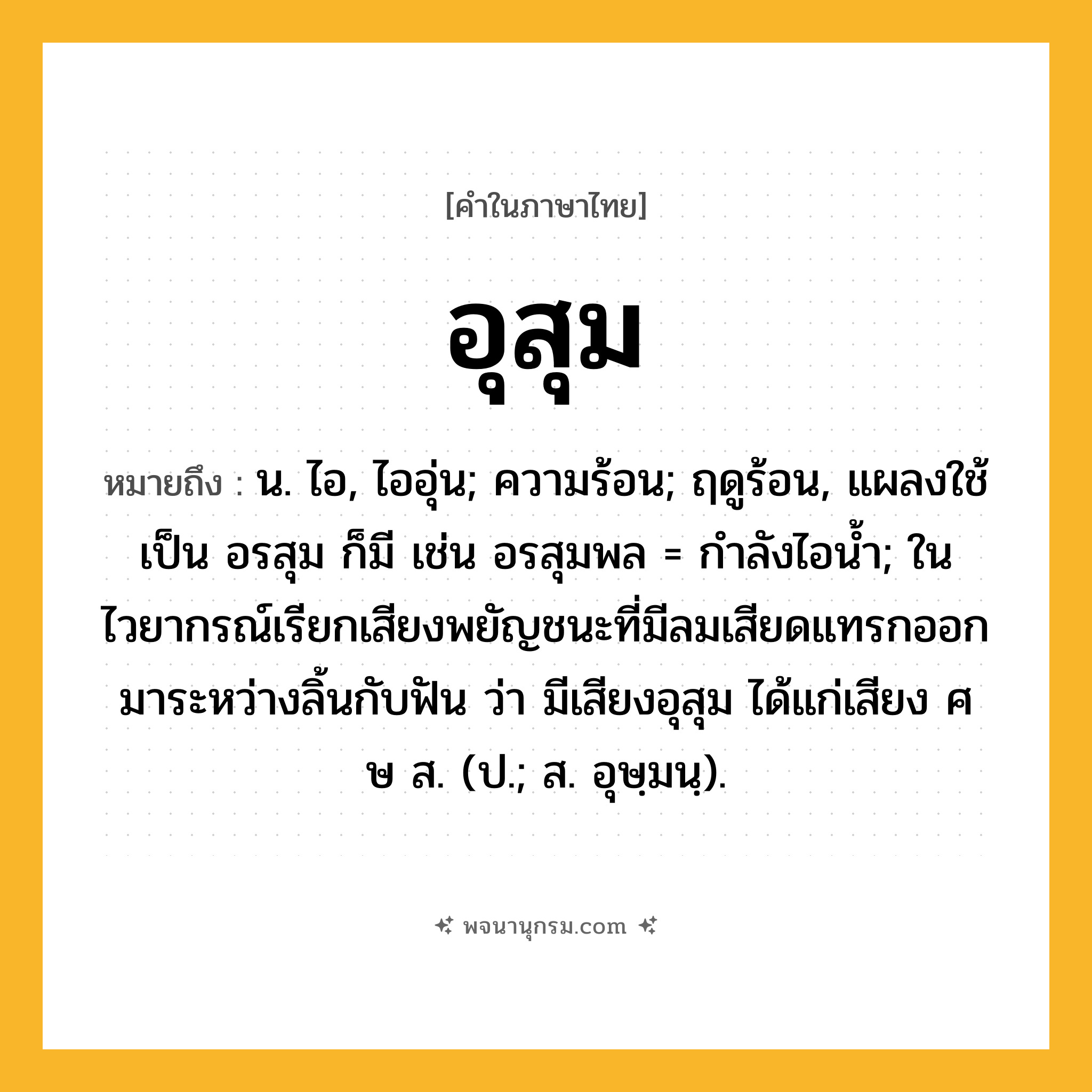 อุสุม ความหมาย หมายถึงอะไร?, คำในภาษาไทย อุสุม หมายถึง น. ไอ, ไออุ่น; ความร้อน; ฤดูร้อน, แผลงใช้เป็น อรสุม ก็มี เช่น อรสุมพล = กําลังไอนํ้า; ในไวยากรณ์เรียกเสียงพยัญชนะที่มีลมเสียดแทรกออกมาระหว่างลิ้นกับฟัน ว่า มีเสียงอุสุม ได้แก่เสียง ศ ษ ส. (ป.; ส. อุษฺมนฺ).