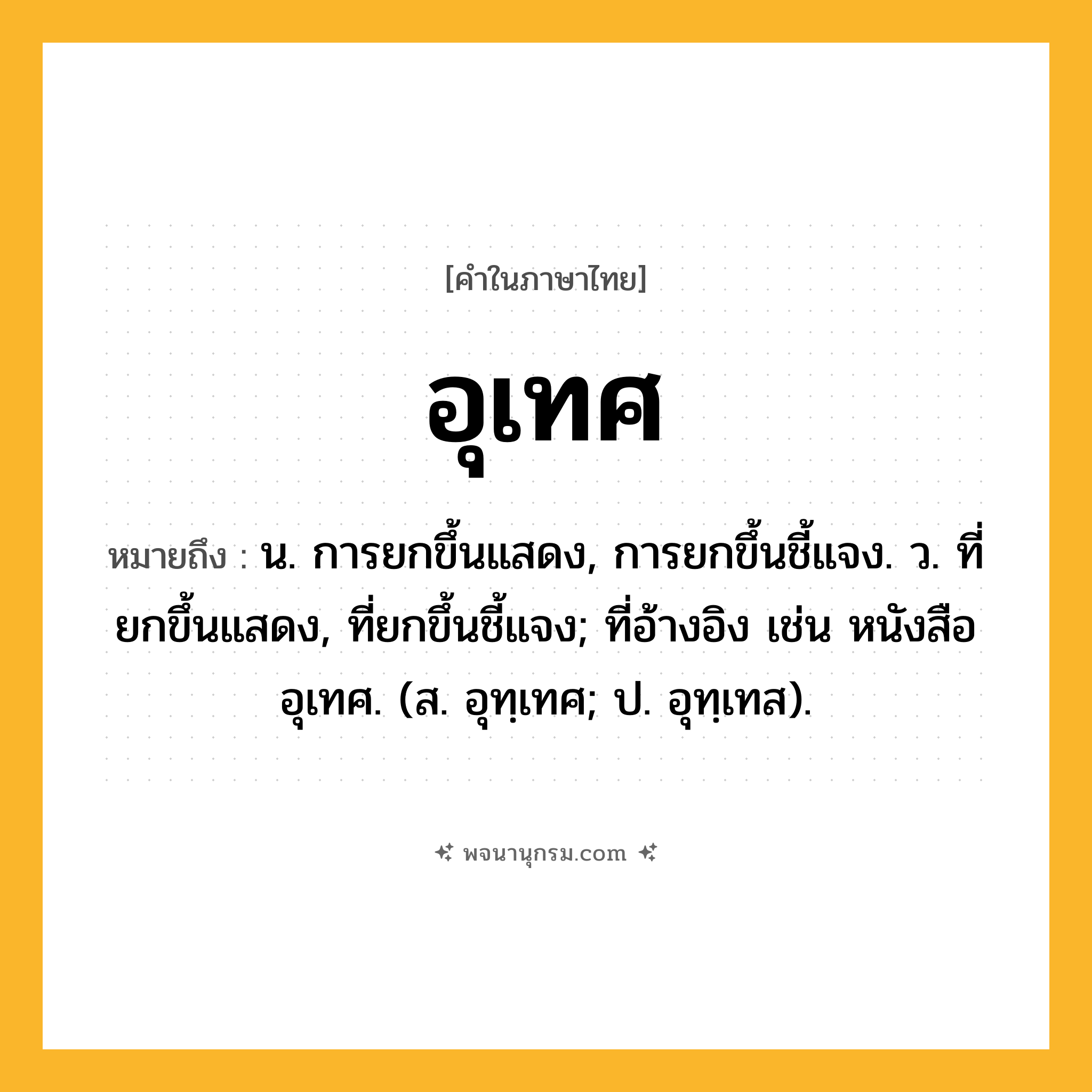 อุเทศ ความหมาย หมายถึงอะไร?, คำในภาษาไทย อุเทศ หมายถึง น. การยกขึ้นแสดง, การยกขึ้นชี้แจง. ว. ที่ยกขึ้นแสดง, ที่ยกขึ้นชี้แจง; ที่อ้างอิง เช่น หนังสืออุเทศ. (ส. อุทฺเทศ; ป. อุทฺเทส).
