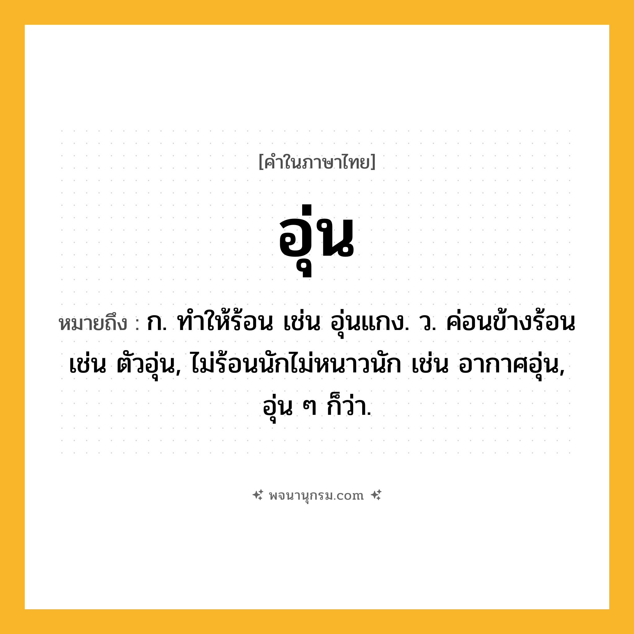 อุ่น ความหมาย หมายถึงอะไร?, คำในภาษาไทย อุ่น หมายถึง ก. ทําให้ร้อน เช่น อุ่นแกง. ว. ค่อนข้างร้อน เช่น ตัวอุ่น, ไม่ร้อนนักไม่หนาวนัก เช่น อากาศอุ่น, อุ่น ๆ ก็ว่า.