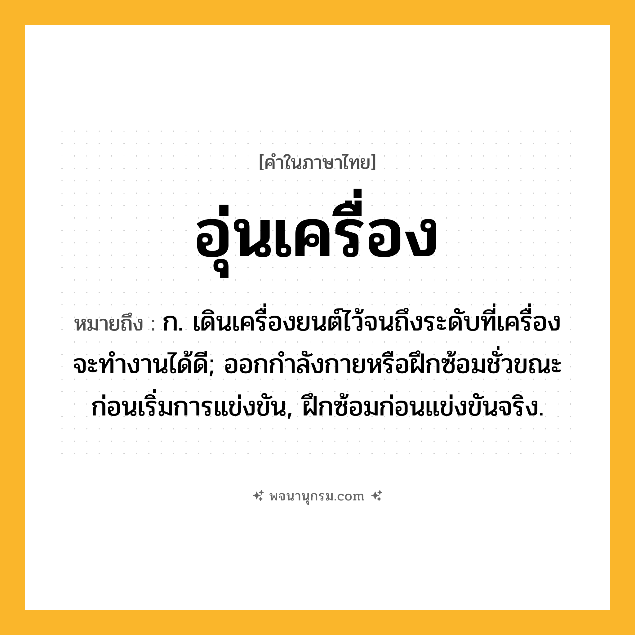 อุ่นเครื่อง ความหมาย หมายถึงอะไร?, คำในภาษาไทย อุ่นเครื่อง หมายถึง ก. เดินเครื่องยนต์ไว้จนถึงระดับที่เครื่องจะทํางานได้ดี; ออกกําลังกายหรือฝึกซ้อมชั่วขณะก่อนเริ่มการแข่งขัน, ฝึกซ้อมก่อนแข่งขันจริง.