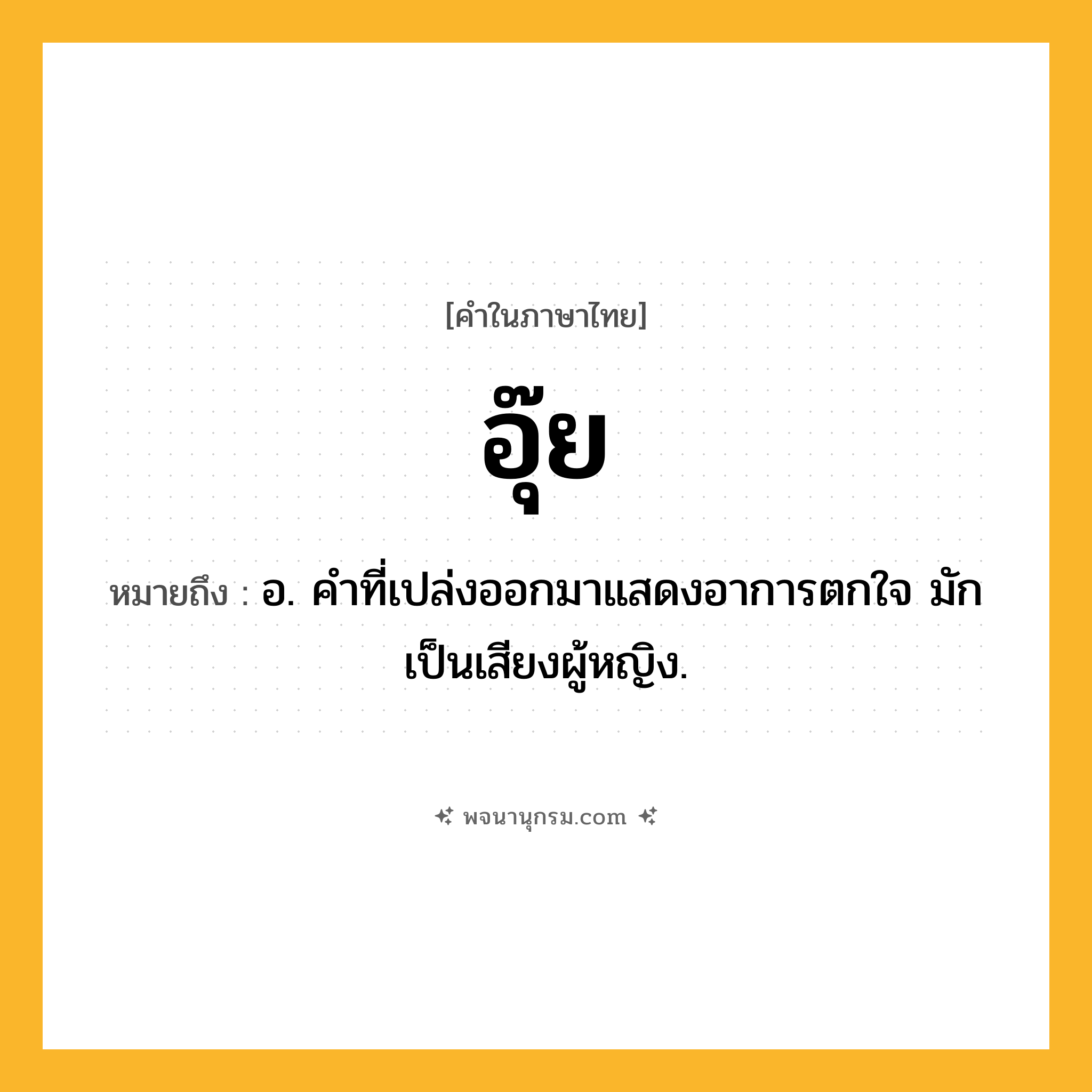 อุ๊ย ความหมาย หมายถึงอะไร?, คำในภาษาไทย อุ๊ย หมายถึง อ. คําที่เปล่งออกมาแสดงอาการตกใจ มักเป็นเสียงผู้หญิง.