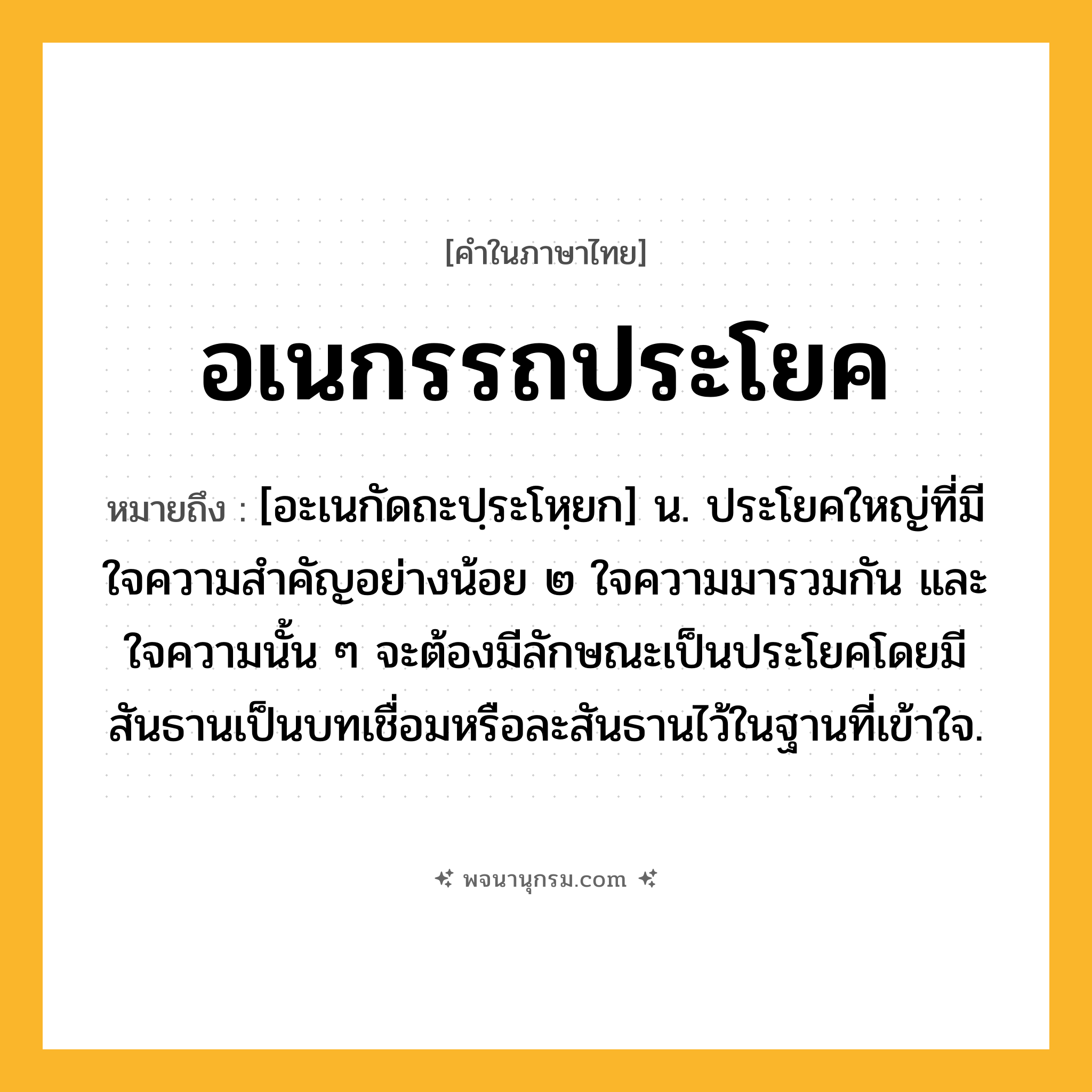 อเนกรรถประโยค ความหมาย หมายถึงอะไร?, คำในภาษาไทย อเนกรรถประโยค หมายถึง [อะเนกัดถะปฺระโหฺยก] น. ประโยคใหญ่ที่มีใจความสำคัญอย่างน้อย ๒ ใจความมารวมกัน และใจความนั้น ๆ จะต้องมีลักษณะเป็นประโยคโดยมีสันธานเป็นบทเชื่อมหรือละสันธานไว้ในฐานที่เข้าใจ.