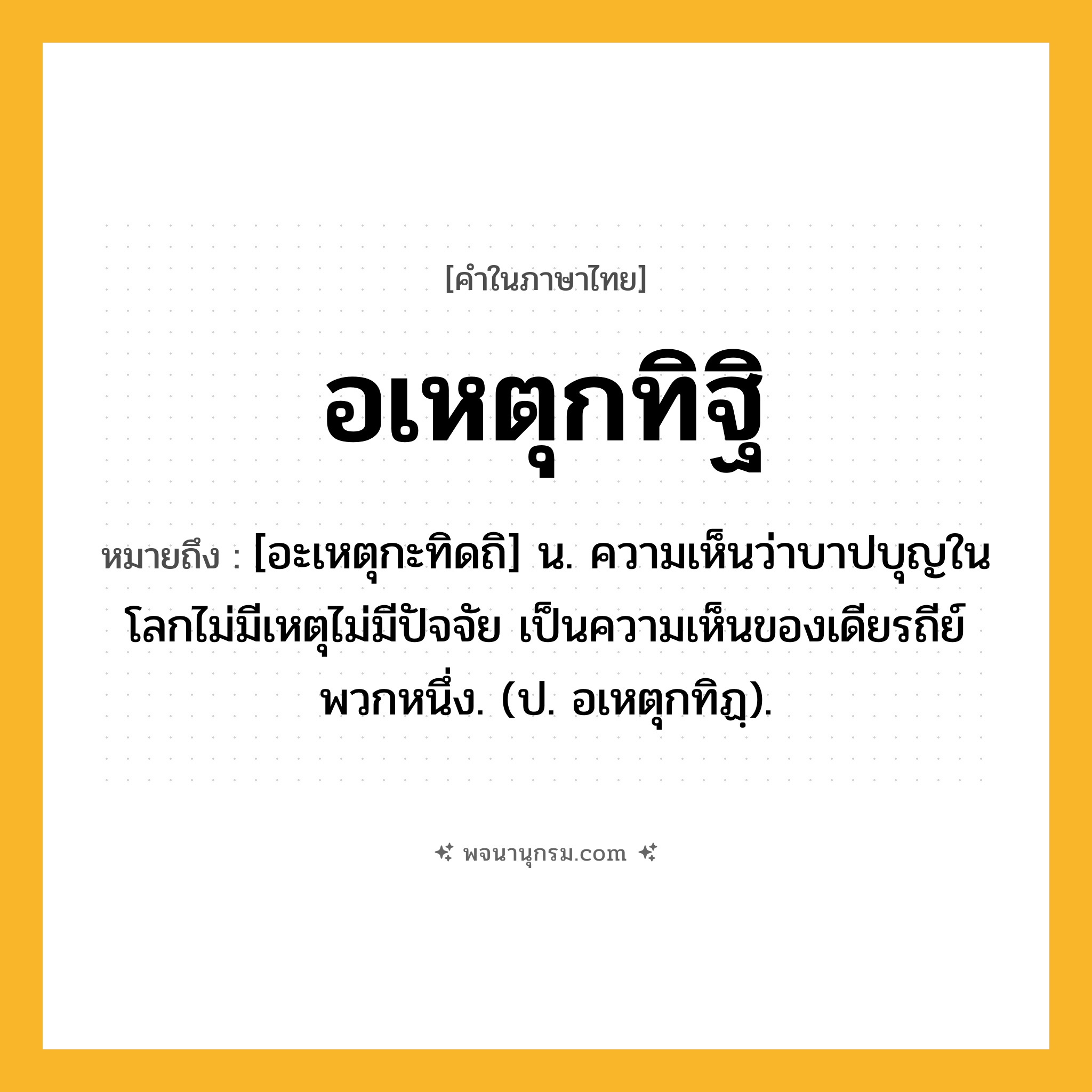อเหตุกทิฐิ ความหมาย หมายถึงอะไร?, คำในภาษาไทย อเหตุกทิฐิ หมายถึง [อะเหตุกะทิดถิ] น. ความเห็นว่าบาปบุญในโลกไม่มีเหตุไม่มีปัจจัย เป็นความเห็นของเดียรถีย์พวกหนึ่ง. (ป. อเหตุกทิฏฺ).