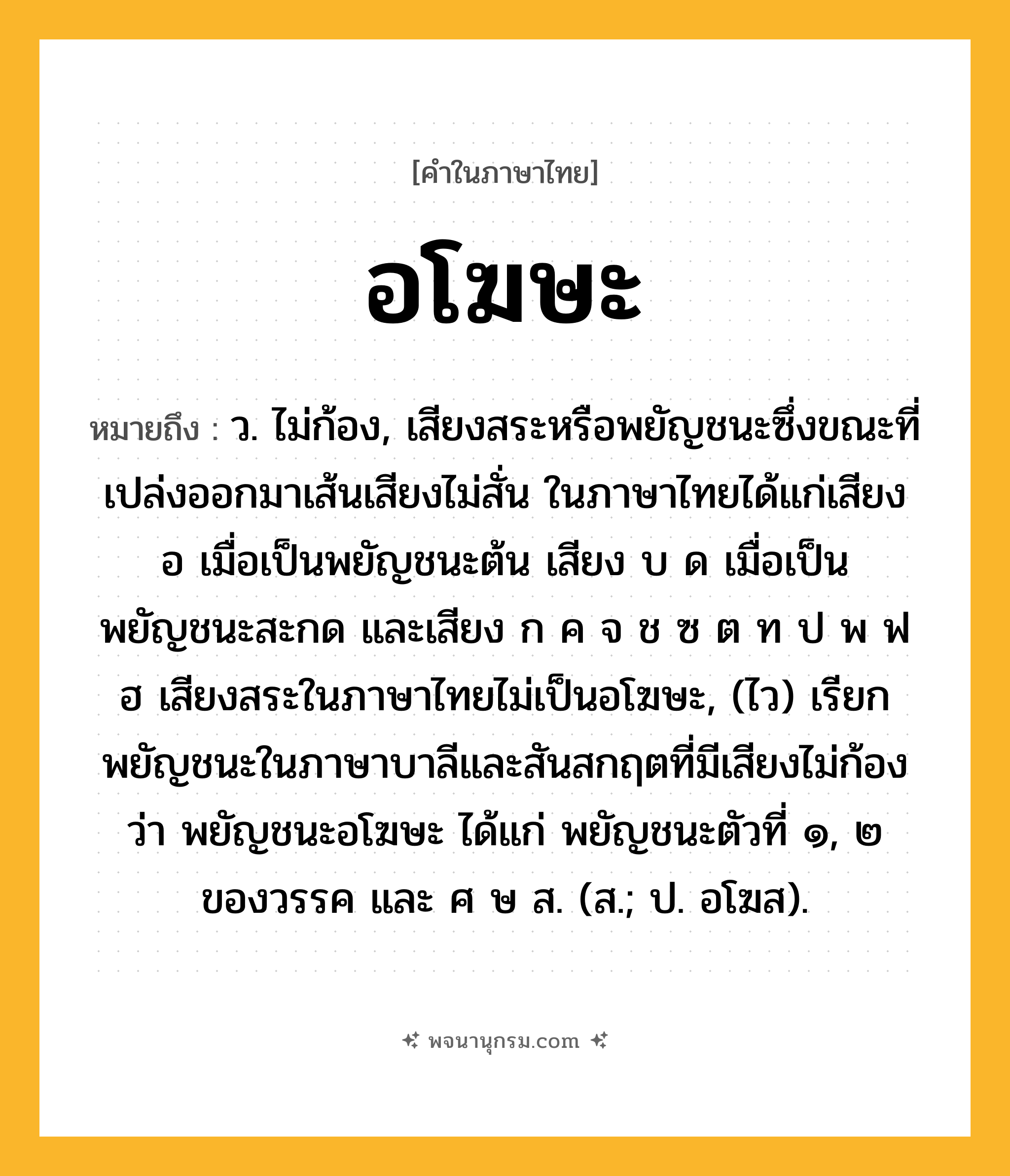 อโฆษะ ความหมาย หมายถึงอะไร?, คำในภาษาไทย อโฆษะ หมายถึง ว. ไม่ก้อง, เสียงสระหรือพยัญชนะซึ่งขณะที่เปล่งออกมาเส้นเสียงไม่สั่น ในภาษาไทยได้แก่เสียง อ เมื่อเป็นพยัญชนะต้น เสียง บ ด เมื่อเป็นพยัญชนะสะกด และเสียง ก ค จ ช ซ ต ท ป พ ฟ ฮ เสียงสระในภาษาไทยไม่เป็นอโฆษะ, (ไว) เรียกพยัญชนะในภาษาบาลีและสันสกฤตที่มีเสียงไม่ก้องว่า พยัญชนะอโฆษะ ได้แก่ พยัญชนะตัวที่ ๑, ๒ ของวรรค และ ศ ษ ส. (ส.; ป. อโฆส).