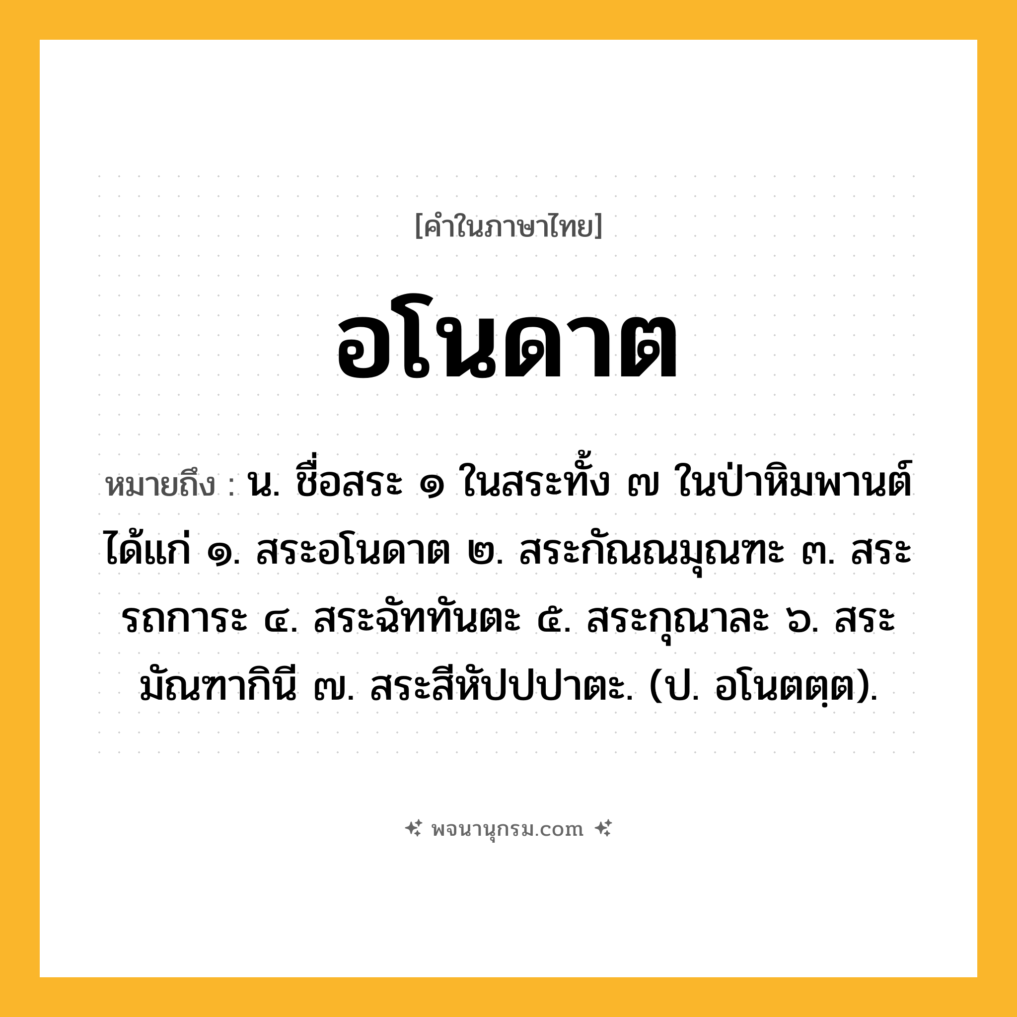 อโนดาต ความหมาย หมายถึงอะไร?, คำในภาษาไทย อโนดาต หมายถึง น. ชื่อสระ ๑ ในสระทั้ง ๗ ในป่าหิมพานต์ ได้แก่ ๑. สระอโนดาต ๒. สระกัณณมุณฑะ ๓. สระรถการะ ๔. สระฉัททันตะ ๕. สระกุณาละ ๖. สระมัณฑากินี ๗. สระสีหัปปปาตะ. (ป. อโนตตฺต).