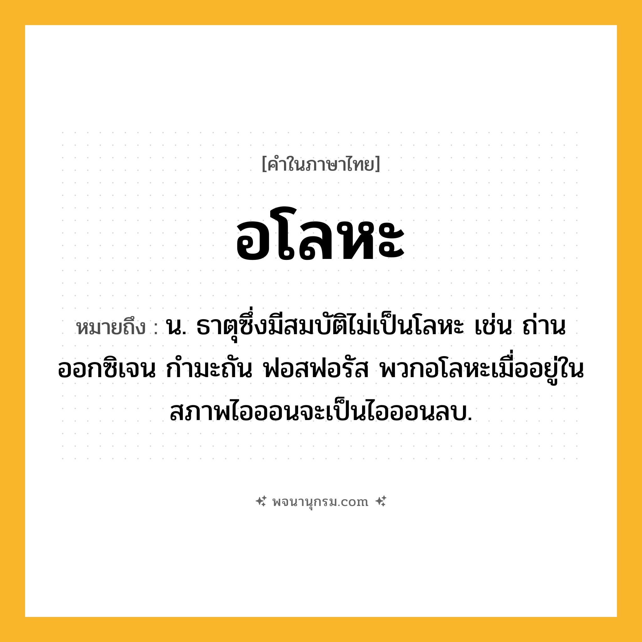 อโลหะ ความหมาย หมายถึงอะไร?, คำในภาษาไทย อโลหะ หมายถึง น. ธาตุซึ่งมีสมบัติไม่เป็นโลหะ เช่น ถ่าน ออกซิเจน กํามะถัน ฟอสฟอรัส พวกอโลหะเมื่ออยู่ในสภาพไอออนจะเป็นไอออนลบ.