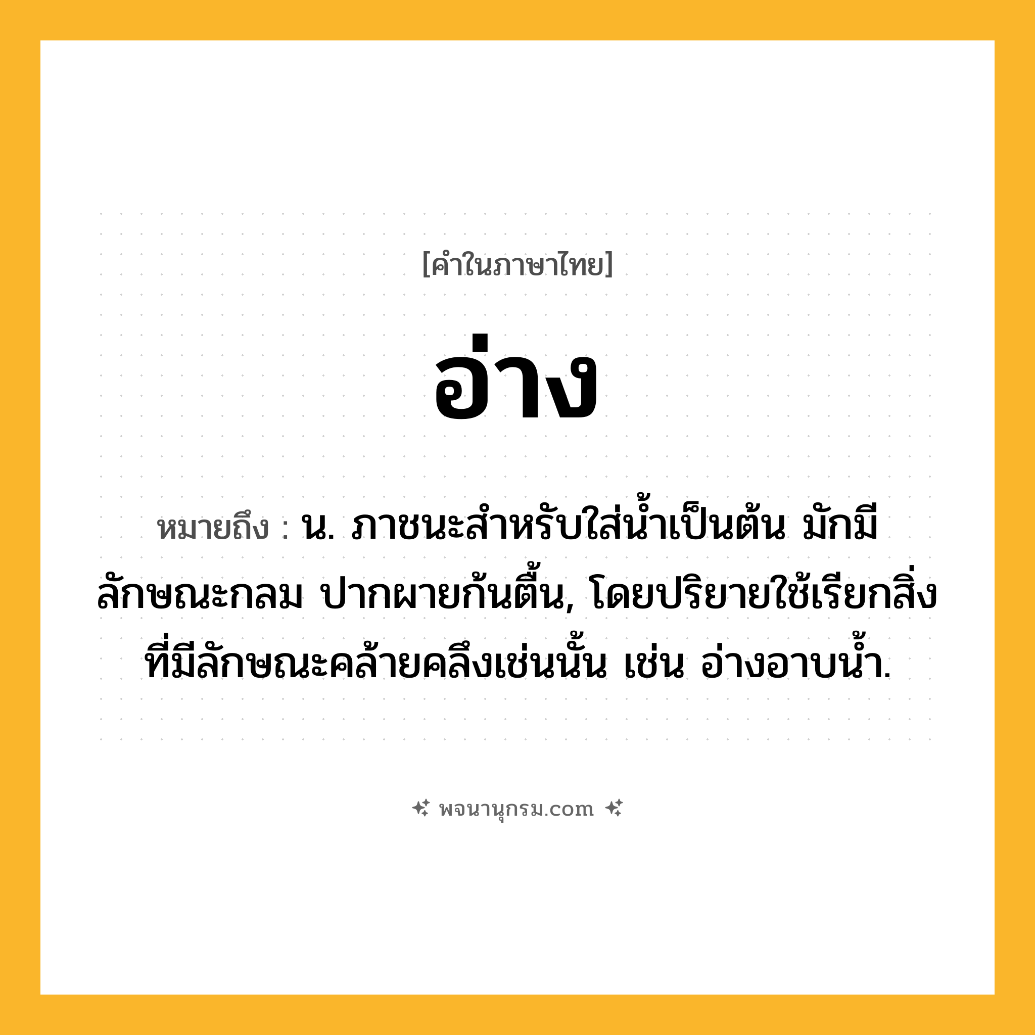 อ่าง ความหมาย หมายถึงอะไร?, คำในภาษาไทย อ่าง หมายถึง น. ภาชนะสำหรับใส่น้ำเป็นต้น มักมีลักษณะกลม ปากผายก้นตื้น, โดยปริยายใช้เรียกสิ่งที่มีลักษณะคล้ายคลึงเช่นนั้น เช่น อ่างอาบนํ้า.