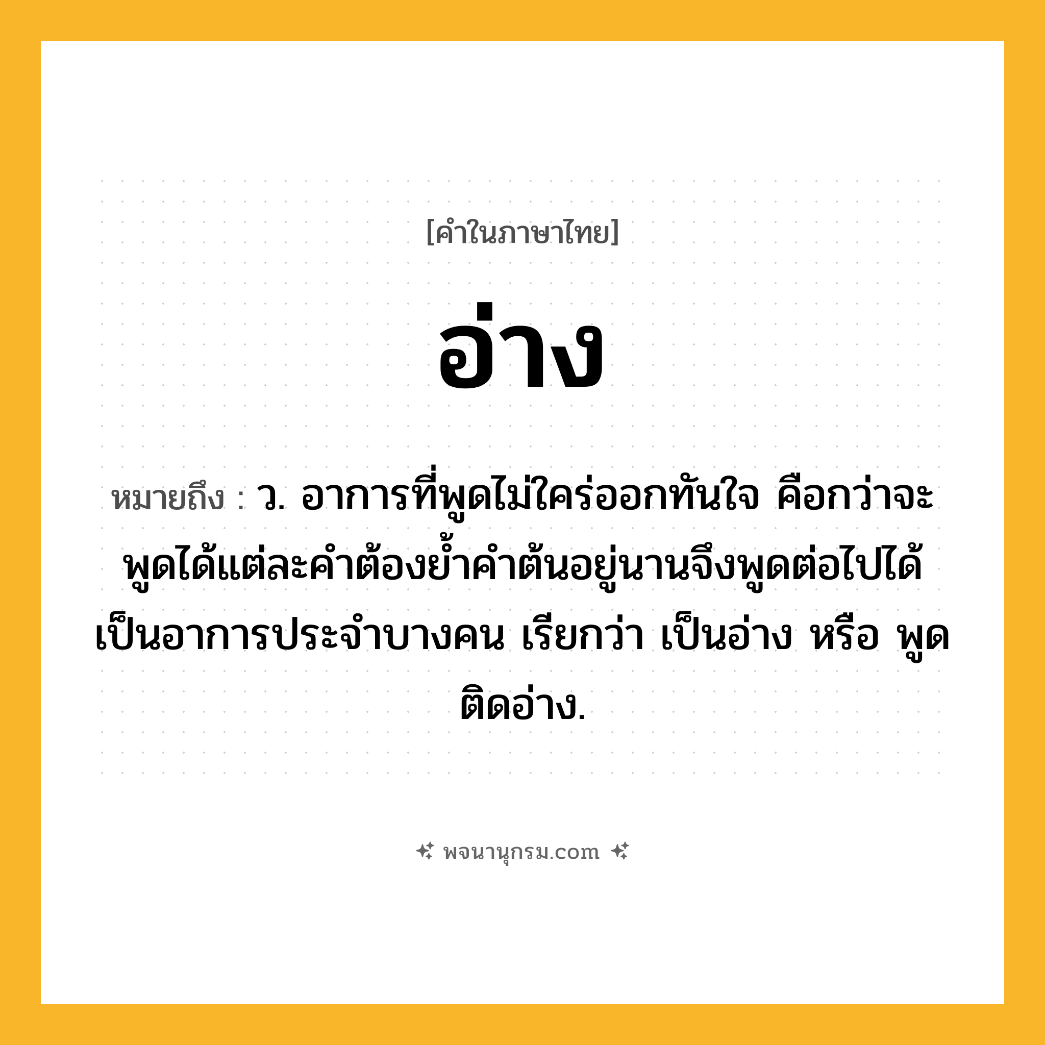 อ่าง ความหมาย หมายถึงอะไร?, คำในภาษาไทย อ่าง หมายถึง ว. อาการที่พูดไม่ใคร่ออกทันใจ คือกว่าจะพูดได้แต่ละคําต้องยํ้าคําต้นอยู่นานจึงพูดต่อไปได้ เป็นอาการประจําบางคน เรียกว่า เป็นอ่าง หรือ พูดติดอ่าง.