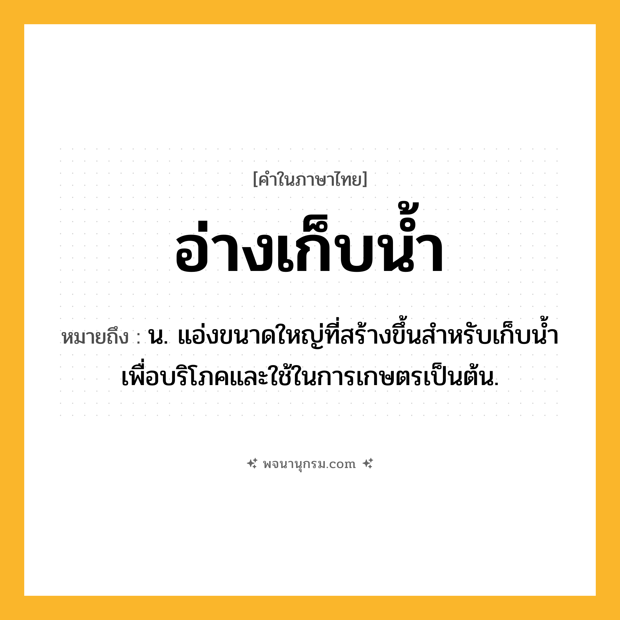 อ่างเก็บน้ำ ความหมาย หมายถึงอะไร?, คำในภาษาไทย อ่างเก็บน้ำ หมายถึง น. แอ่งขนาดใหญ่ที่สร้างขึ้นสำหรับเก็บนํ้าเพื่อบริโภคและใช้ในการเกษตรเป็นต้น.