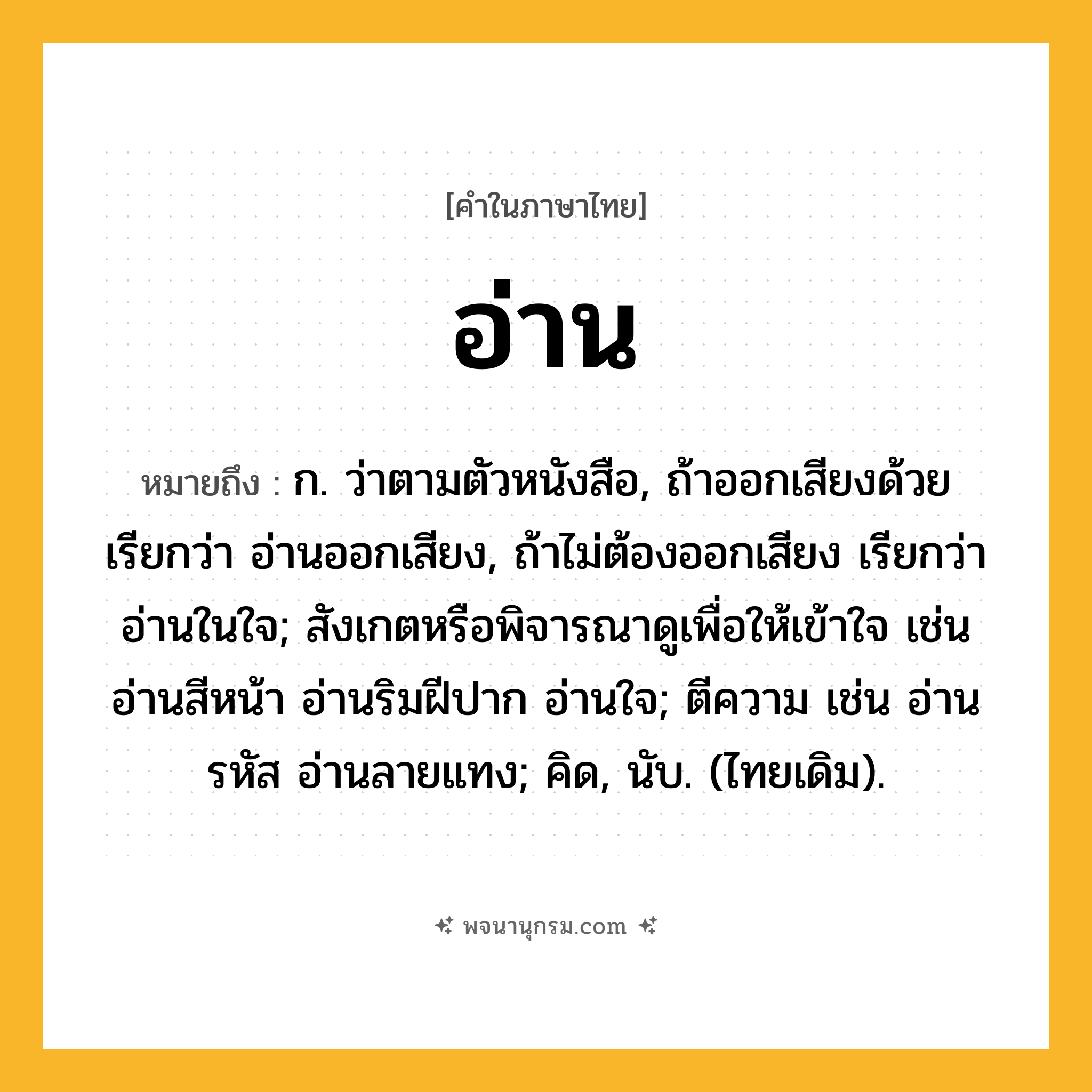 อ่าน ความหมาย หมายถึงอะไร?, คำในภาษาไทย อ่าน หมายถึง ก. ว่าตามตัวหนังสือ, ถ้าออกเสียงด้วย เรียกว่า อ่านออกเสียง, ถ้าไม่ต้องออกเสียง เรียกว่า อ่านในใจ; สังเกตหรือพิจารณาดูเพื่อให้เข้าใจ เช่น อ่านสีหน้า อ่านริมฝีปาก อ่านใจ; ตีความ เช่น อ่านรหัส อ่านลายแทง; คิด, นับ. (ไทยเดิม).