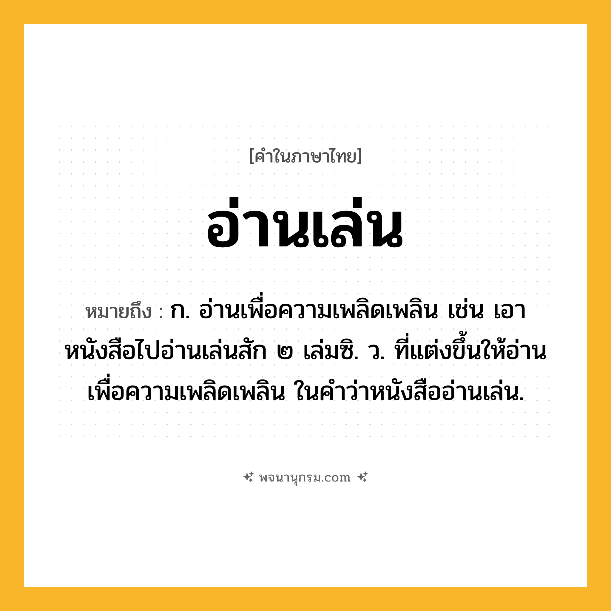 อ่านเล่น ความหมาย หมายถึงอะไร?, คำในภาษาไทย อ่านเล่น หมายถึง ก. อ่านเพื่อความเพลิดเพลิน เช่น เอาหนังสือไปอ่านเล่นสัก ๒ เล่มซิ. ว. ที่แต่งขึ้นให้อ่านเพื่อความเพลิดเพลิน ในคำว่าหนังสืออ่านเล่น.
