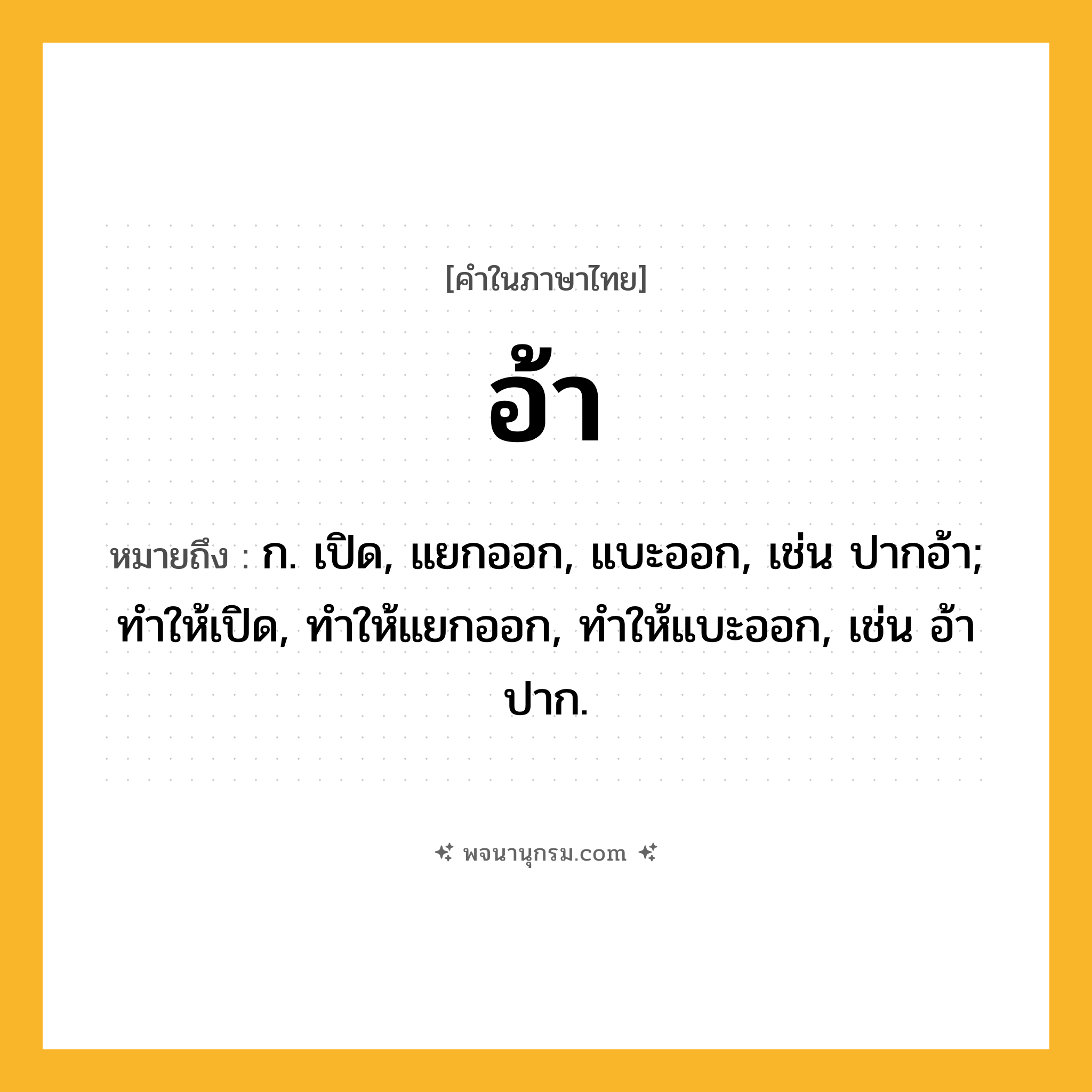 อ้า ความหมาย หมายถึงอะไร?, คำในภาษาไทย อ้า หมายถึง ก. เปิด, แยกออก, แบะออก, เช่น ปากอ้า; ทําให้เปิด, ทําให้แยกออก, ทําให้แบะออก, เช่น อ้าปาก.