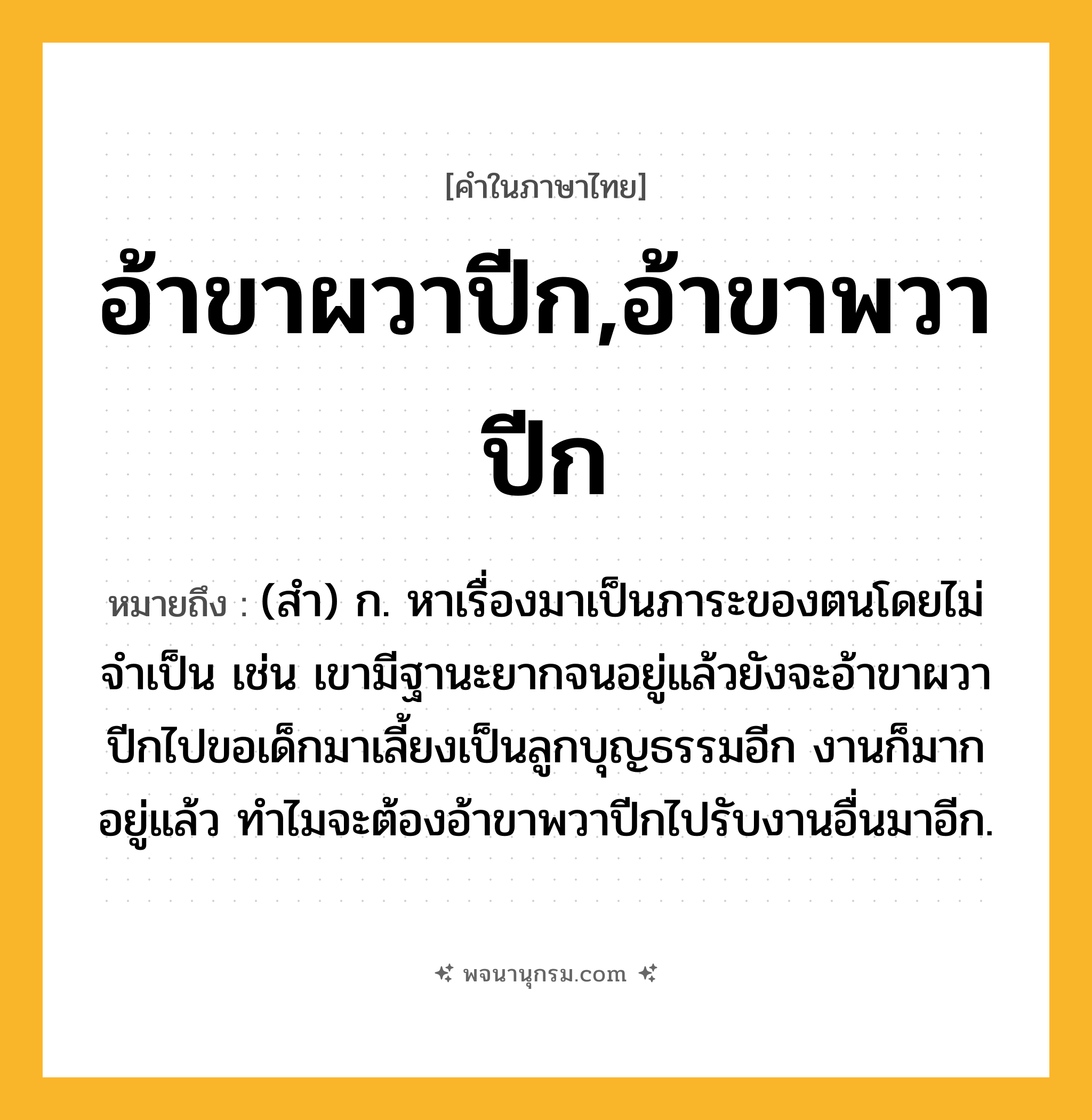 อ้าขาผวาปีก,อ้าขาพวาปีก ความหมาย หมายถึงอะไร?, คำในภาษาไทย อ้าขาผวาปีก,อ้าขาพวาปีก หมายถึง (สำ) ก. หาเรื่องมาเป็นภาระของตนโดยไม่จำเป็น เช่น เขามีฐานะยากจนอยู่แล้วยังจะอ้าขาผวาปีกไปขอเด็กมาเลี้ยงเป็นลูกบุญธรรมอีก งานก็มากอยู่แล้ว ทำไมจะต้องอ้าขาพวาปีกไปรับงานอื่นมาอีก.