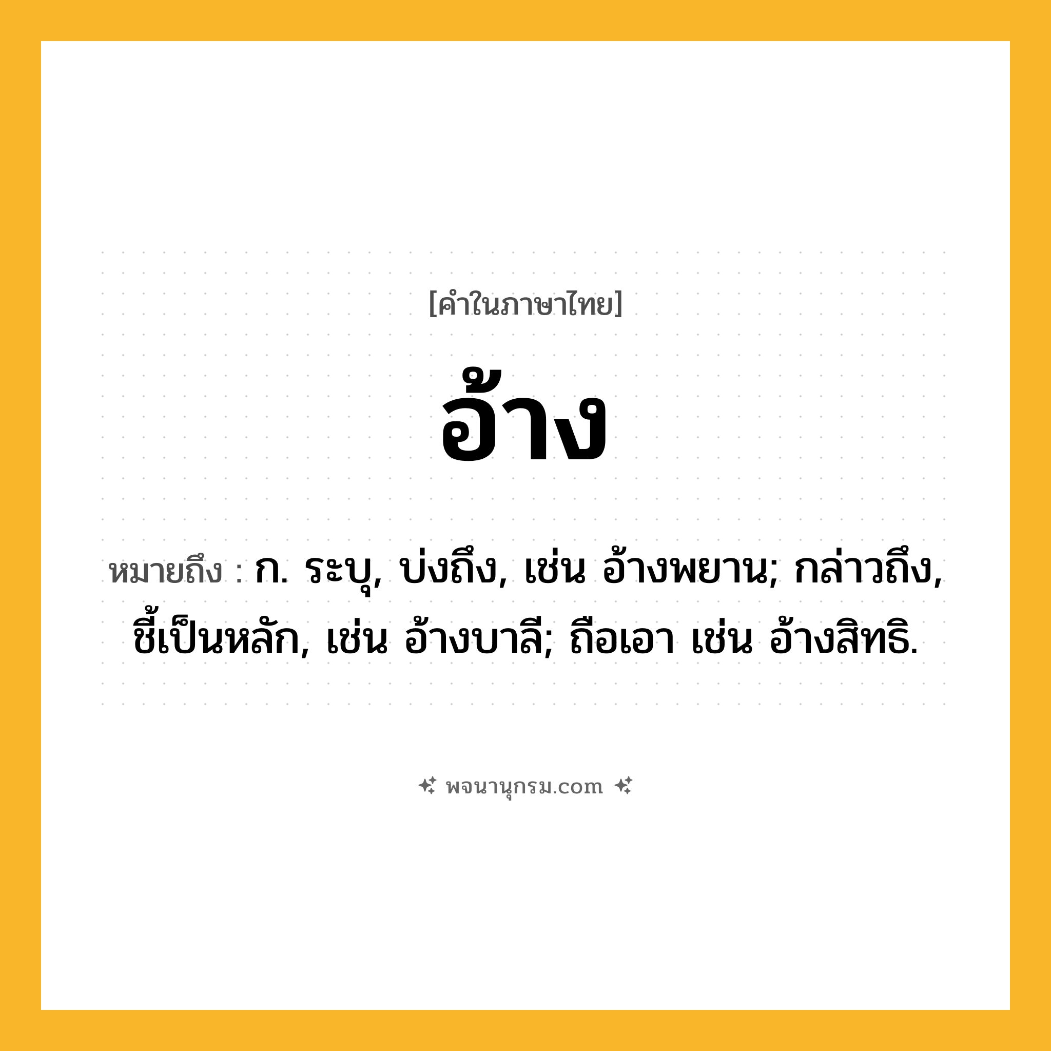 อ้าง ความหมาย หมายถึงอะไร?, คำในภาษาไทย อ้าง หมายถึง ก. ระบุ, บ่งถึง, เช่น อ้างพยาน; กล่าวถึง, ชี้เป็นหลัก, เช่น อ้างบาลี; ถือเอา เช่น อ้างสิทธิ.