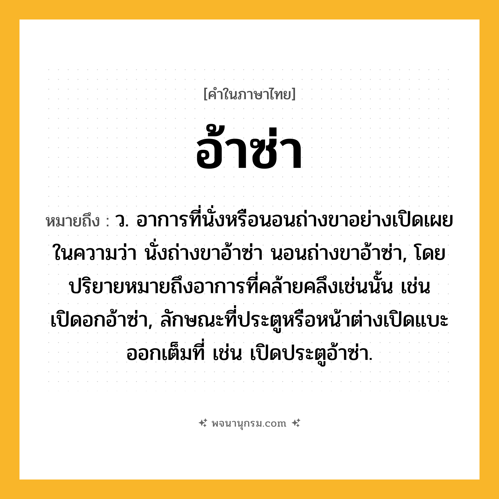 อ้าซ่า ความหมาย หมายถึงอะไร?, คำในภาษาไทย อ้าซ่า หมายถึง ว. อาการที่นั่งหรือนอนถ่างขาอย่างเปิดเผย ในความว่า นั่งถ่างขาอ้าซ่า นอนถ่างขาอ้าซ่า, โดยปริยายหมายถึงอาการที่คล้ายคลึงเช่นนั้น เช่น เปิดอกอ้าซ่า, ลักษณะที่ประตูหรือหน้าต่างเปิดแบะออกเต็มที่ เช่น เปิดประตูอ้าซ่า.
