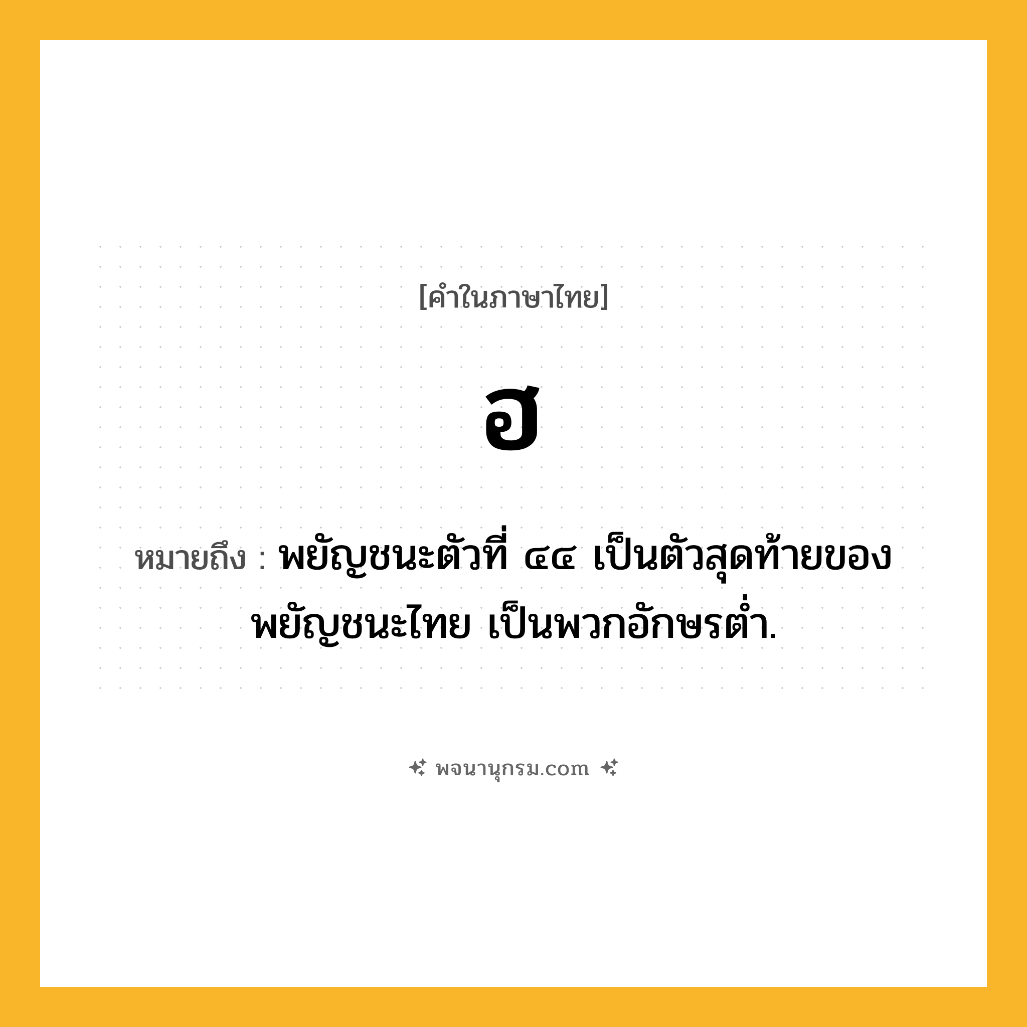 ฮ ความหมาย หมายถึงอะไร?, คำในภาษาไทย ฮ หมายถึง พยัญชนะตัวที่ ๔๔ เป็นตัวสุดท้ายของพยัญชนะไทย เป็นพวกอักษรตํ่า.