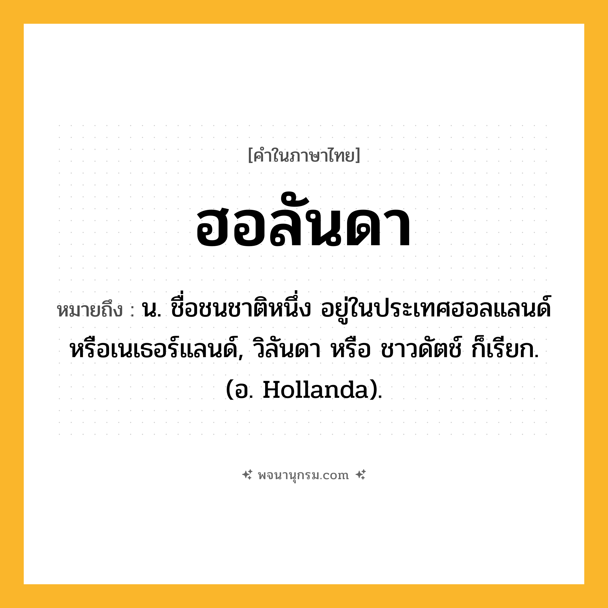 ฮอลันดา ความหมาย หมายถึงอะไร?, คำในภาษาไทย ฮอลันดา หมายถึง น. ชื่อชนชาติหนึ่ง อยู่ในประเทศฮอลแลนด์หรือเนเธอร์แลนด์, วิลันดา หรือ ชาวดัตช์ ก็เรียก. (อ. Hollanda).