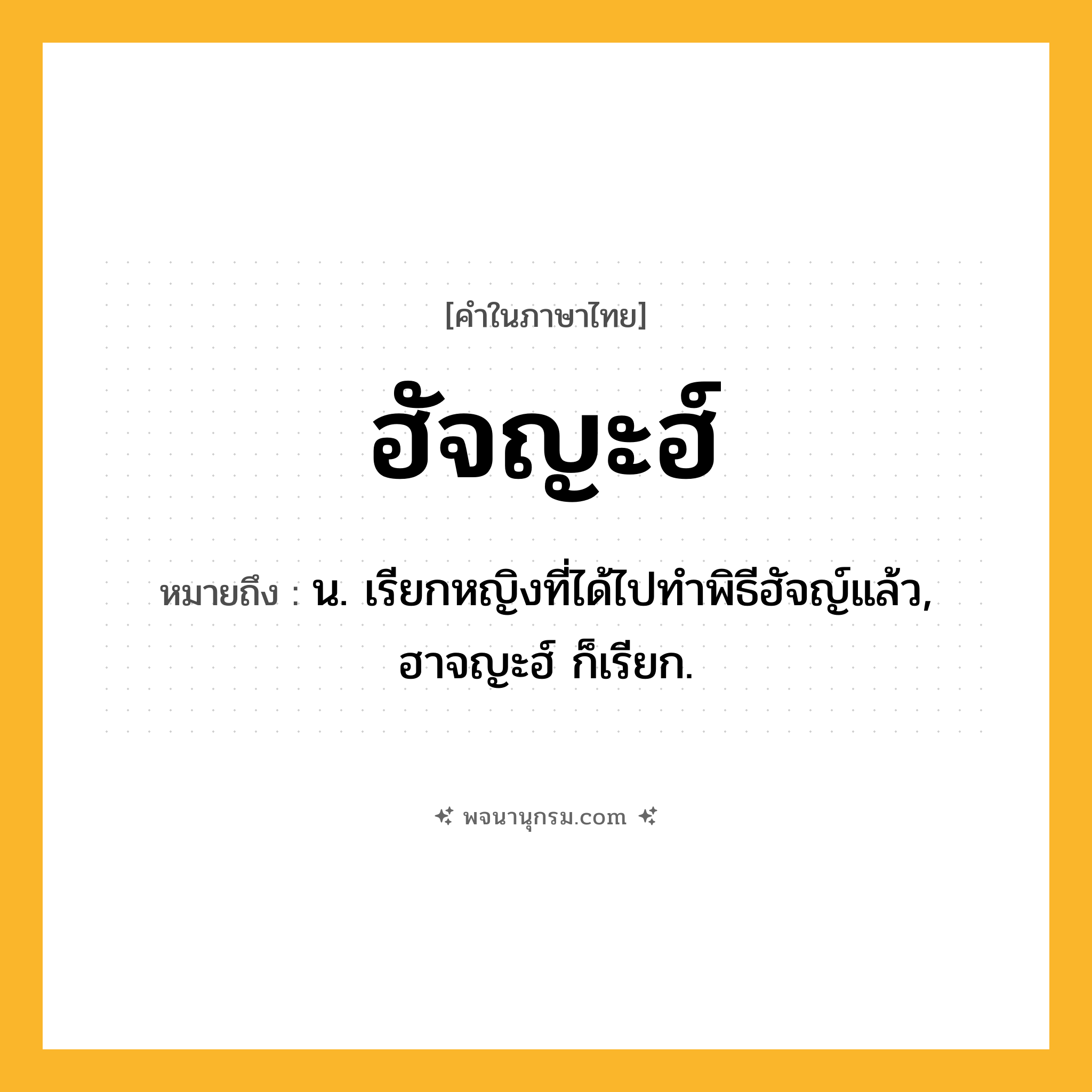 ฮัจญะฮ์ ความหมาย หมายถึงอะไร?, คำในภาษาไทย ฮัจญะฮ์ หมายถึง น. เรียกหญิงที่ได้ไปทําพิธีฮัจญ์แล้ว, ฮาจญะฮ์ ก็เรียก.