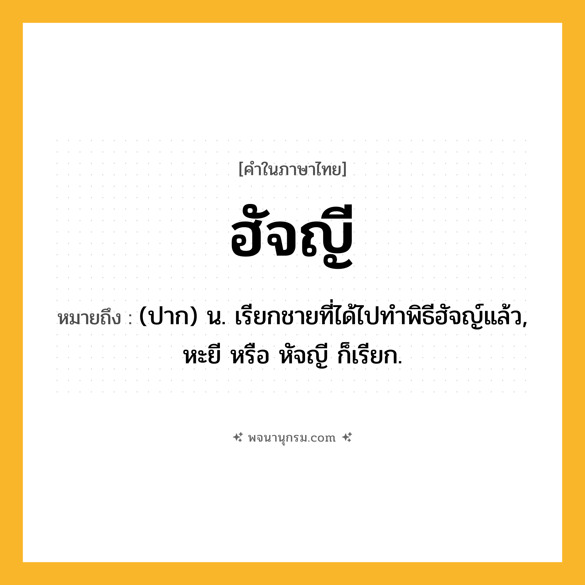 ฮัจญี ความหมาย หมายถึงอะไร?, คำในภาษาไทย ฮัจญี หมายถึง (ปาก) น. เรียกชายที่ได้ไปทําพิธีฮัจญ์แล้ว, หะยี หรือ หัจญี ก็เรียก.