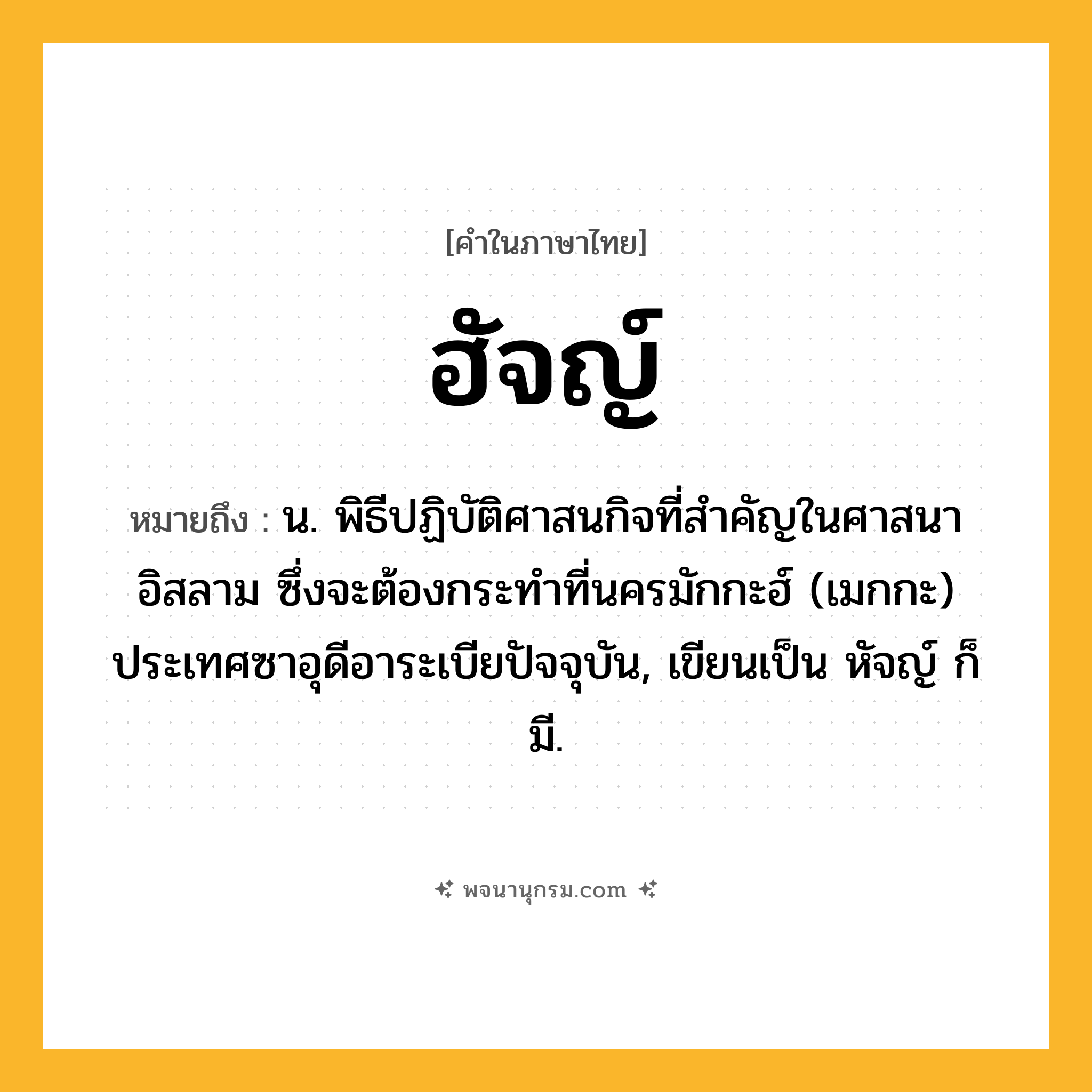 ฮัจญ์ ความหมาย หมายถึงอะไร?, คำในภาษาไทย ฮัจญ์ หมายถึง น. พิธีปฏิบัติศาสนกิจที่สําคัญในศาสนาอิสลาม ซึ่งจะต้องกระทําที่นครมักกะฮ์ (เมกกะ) ประเทศซาอุดีอาระเบียปัจจุบัน, เขียนเป็น หัจญ์ ก็มี.
