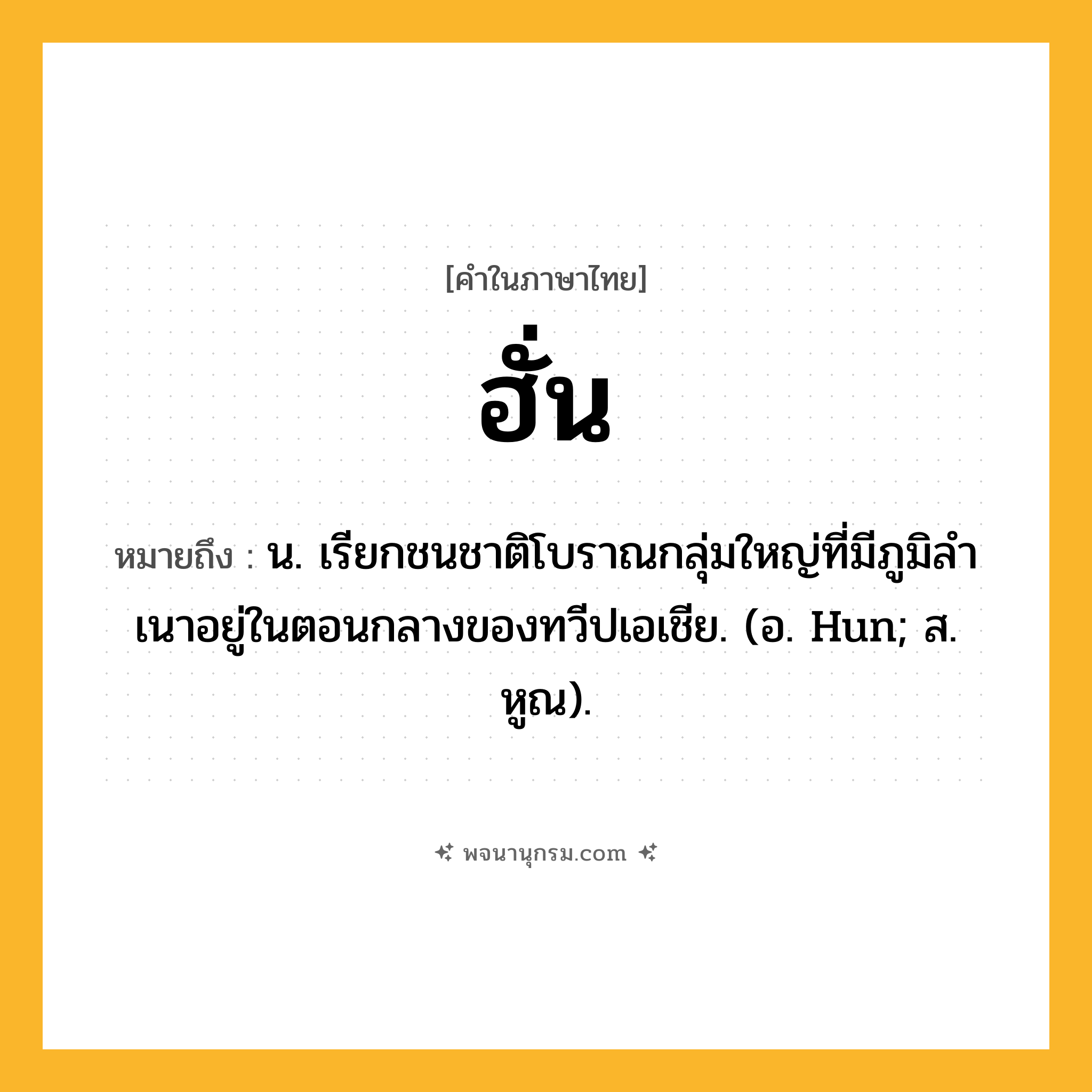 ฮั่น ความหมาย หมายถึงอะไร?, คำในภาษาไทย ฮั่น หมายถึง น. เรียกชนชาติโบราณกลุ่มใหญ่ที่มีภูมิลําเนาอยู่ในตอนกลางของทวีปเอเชีย. (อ. Hun; ส. หูณ).
