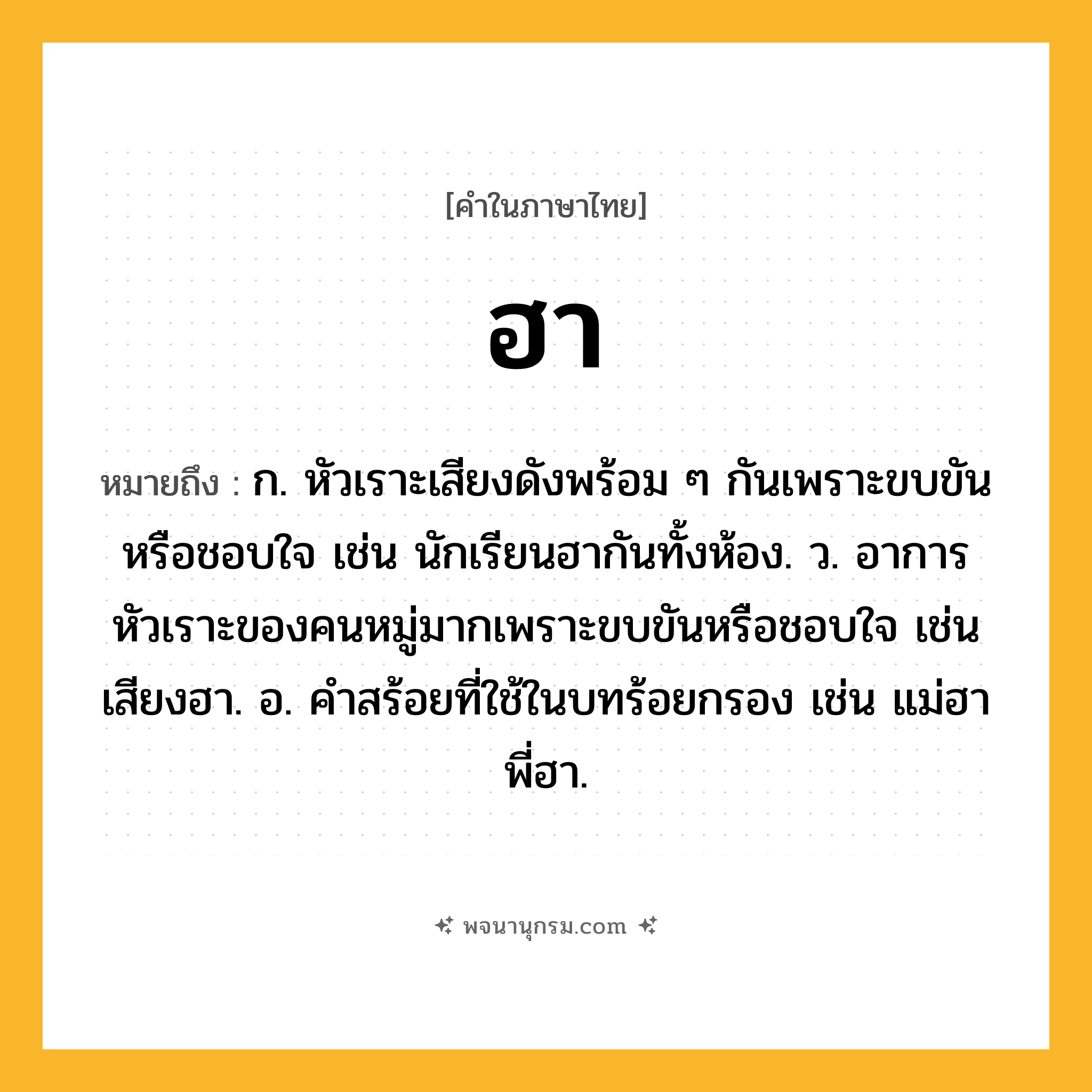 ฮา ความหมาย หมายถึงอะไร?, คำในภาษาไทย ฮา หมายถึง ก. หัวเราะเสียงดังพร้อม ๆ กันเพราะขบขันหรือชอบใจ เช่น นักเรียนฮากันทั้งห้อง. ว. อาการหัวเราะของคนหมู่มากเพราะขบขันหรือชอบใจ เช่น เสียงฮา. อ. คําสร้อยที่ใช้ในบทร้อยกรอง เช่น แม่ฮา พี่ฮา.