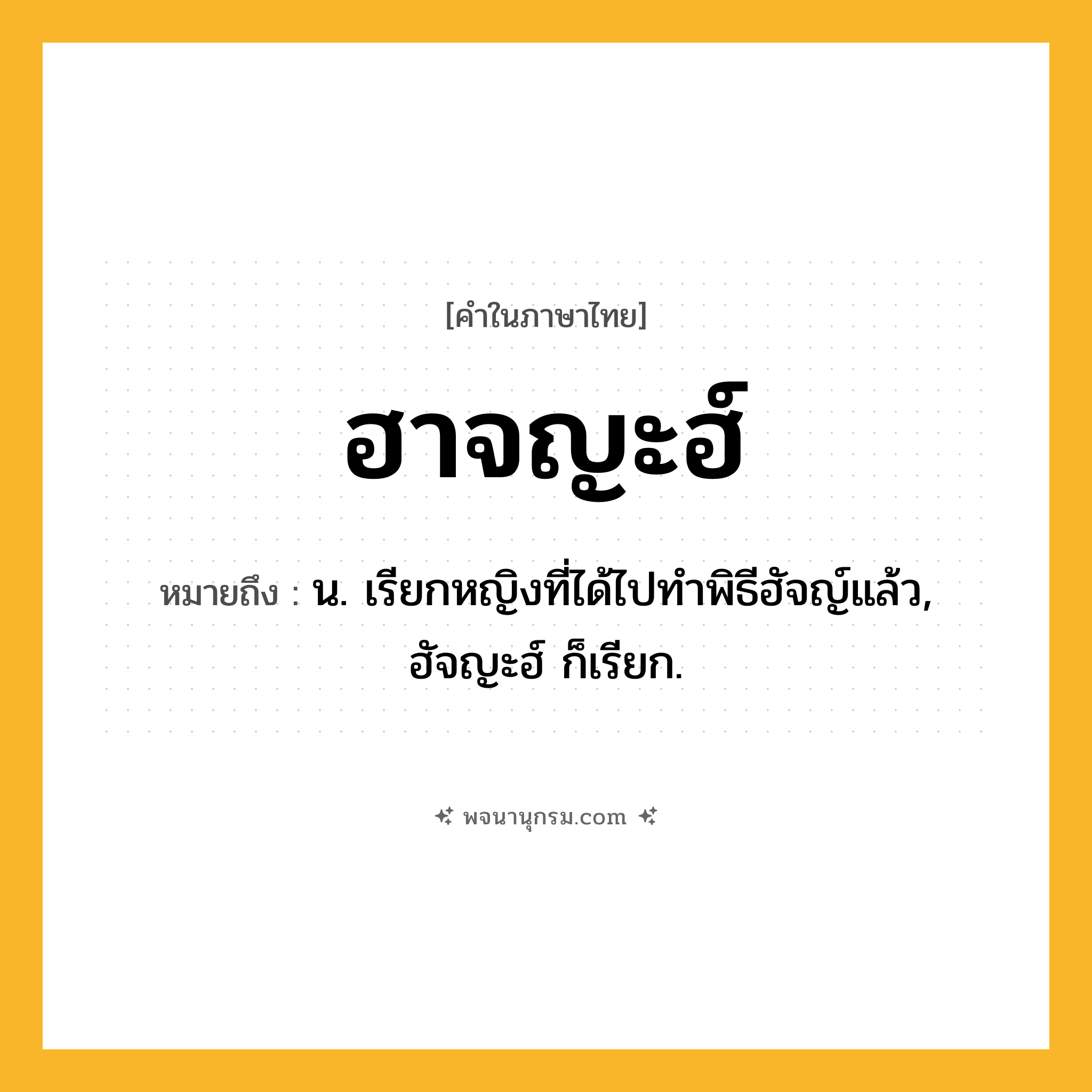 ฮาจญะฮ์ ความหมาย หมายถึงอะไร?, คำในภาษาไทย ฮาจญะฮ์ หมายถึง น. เรียกหญิงที่ได้ไปทำพิธีฮัจญ์แล้ว, ฮัจญะฮ์ ก็เรียก.