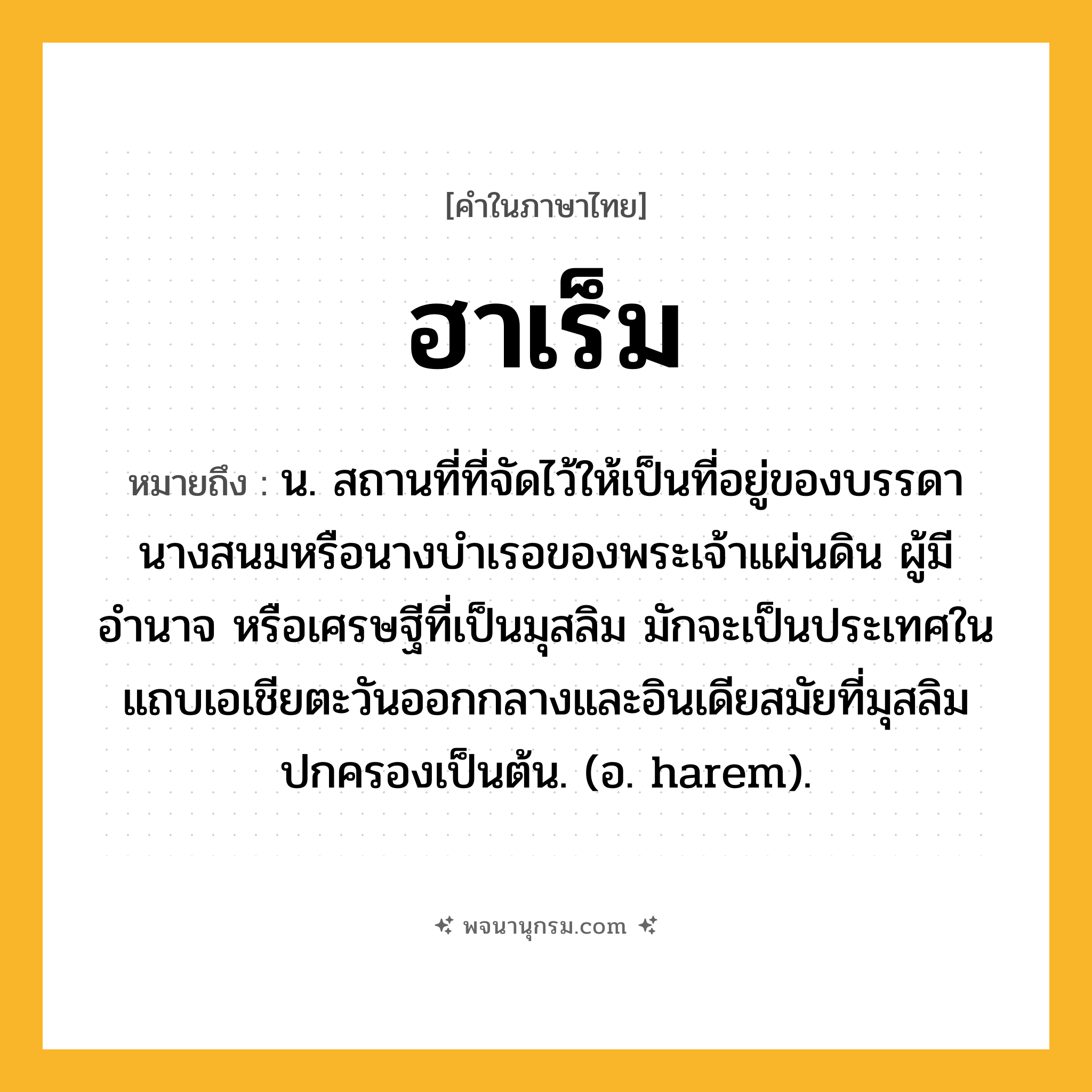ฮาเร็ม ความหมาย หมายถึงอะไร?, คำในภาษาไทย ฮาเร็ม หมายถึง น. สถานที่ที่จัดไว้ให้เป็นที่อยู่ของบรรดานางสนมหรือนางบําเรอของพระเจ้าแผ่นดิน ผู้มีอำนาจ หรือเศรษฐีที่เป็นมุสลิม มักจะเป็นประเทศในแถบเอเชียตะวันออกกลางและอินเดียสมัยที่มุสลิมปกครองเป็นต้น. (อ. harem).