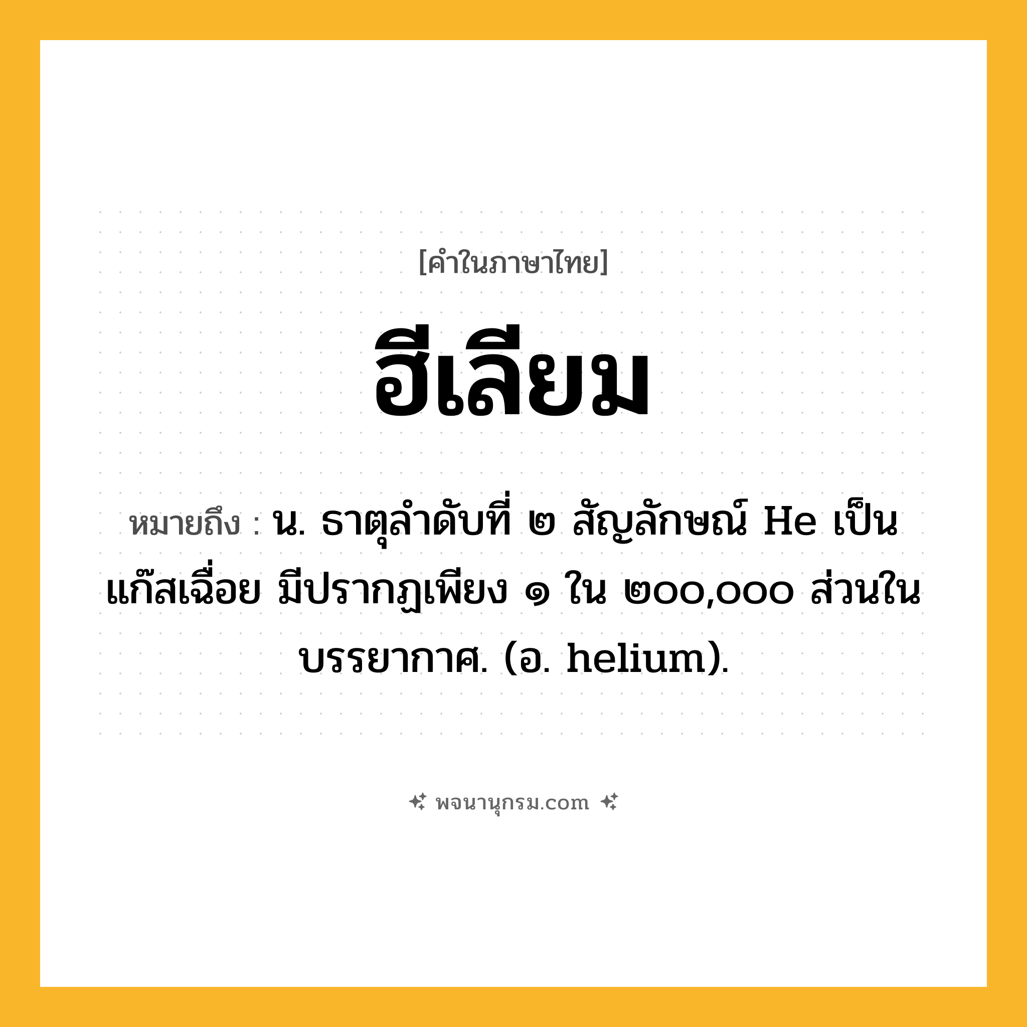 ฮีเลียม ความหมาย หมายถึงอะไร?, คำในภาษาไทย ฮีเลียม หมายถึง น. ธาตุลําดับที่ ๒ สัญลักษณ์ He เป็นแก๊สเฉื่อย มีปรากฏเพียง ๑ ใน ๒๐๐,๐๐๐ ส่วนในบรรยากาศ. (อ. helium).