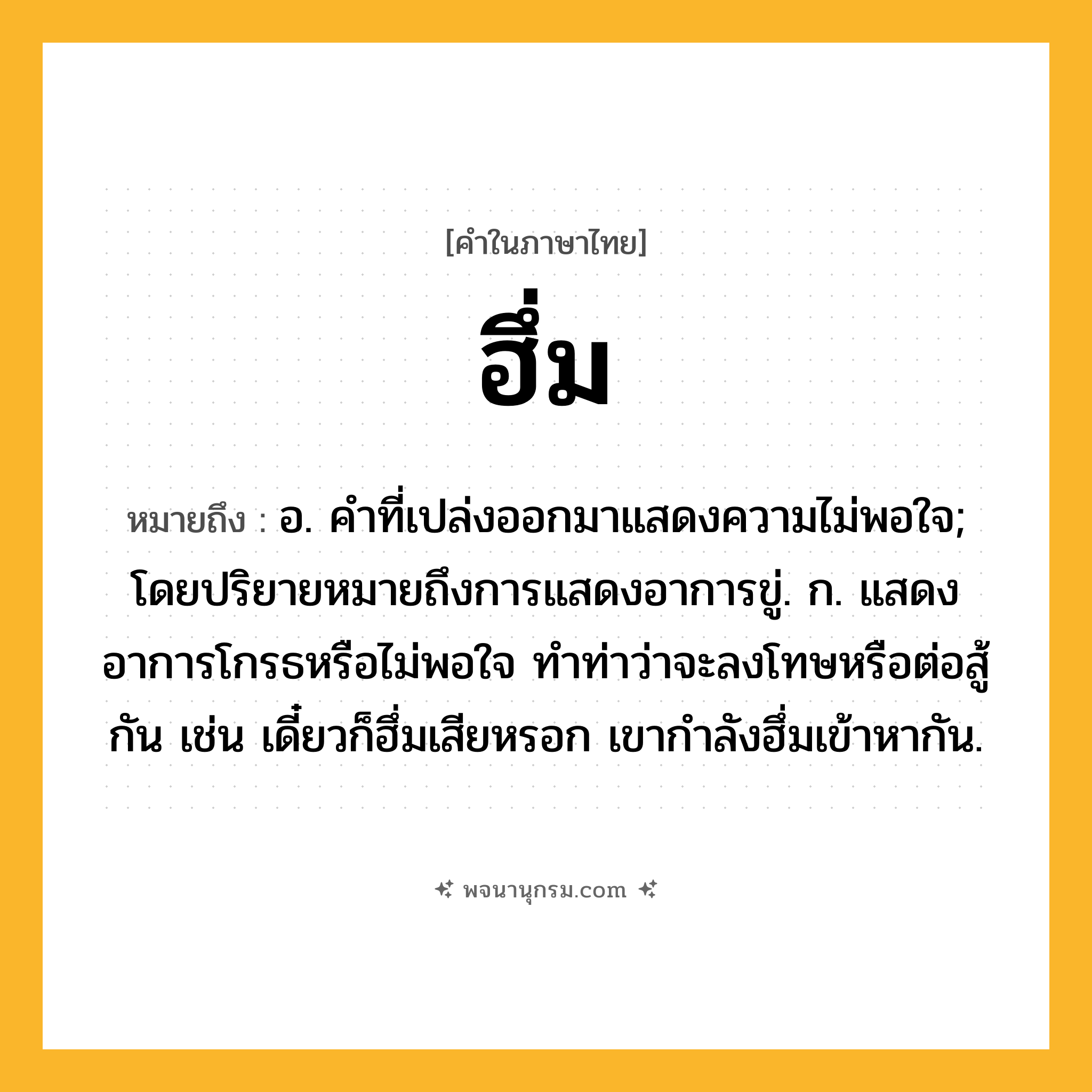 ฮึ่ม ความหมาย หมายถึงอะไร?, คำในภาษาไทย ฮึ่ม หมายถึง อ. คําที่เปล่งออกมาแสดงความไม่พอใจ; โดยปริยายหมายถึงการแสดงอาการขู่. ก. แสดงอาการโกรธหรือไม่พอใจ ทําท่าว่าจะลงโทษหรือต่อสู้กัน เช่น เดี๋ยวก็ฮึ่มเสียหรอก เขากําลังฮึ่มเข้าหากัน.