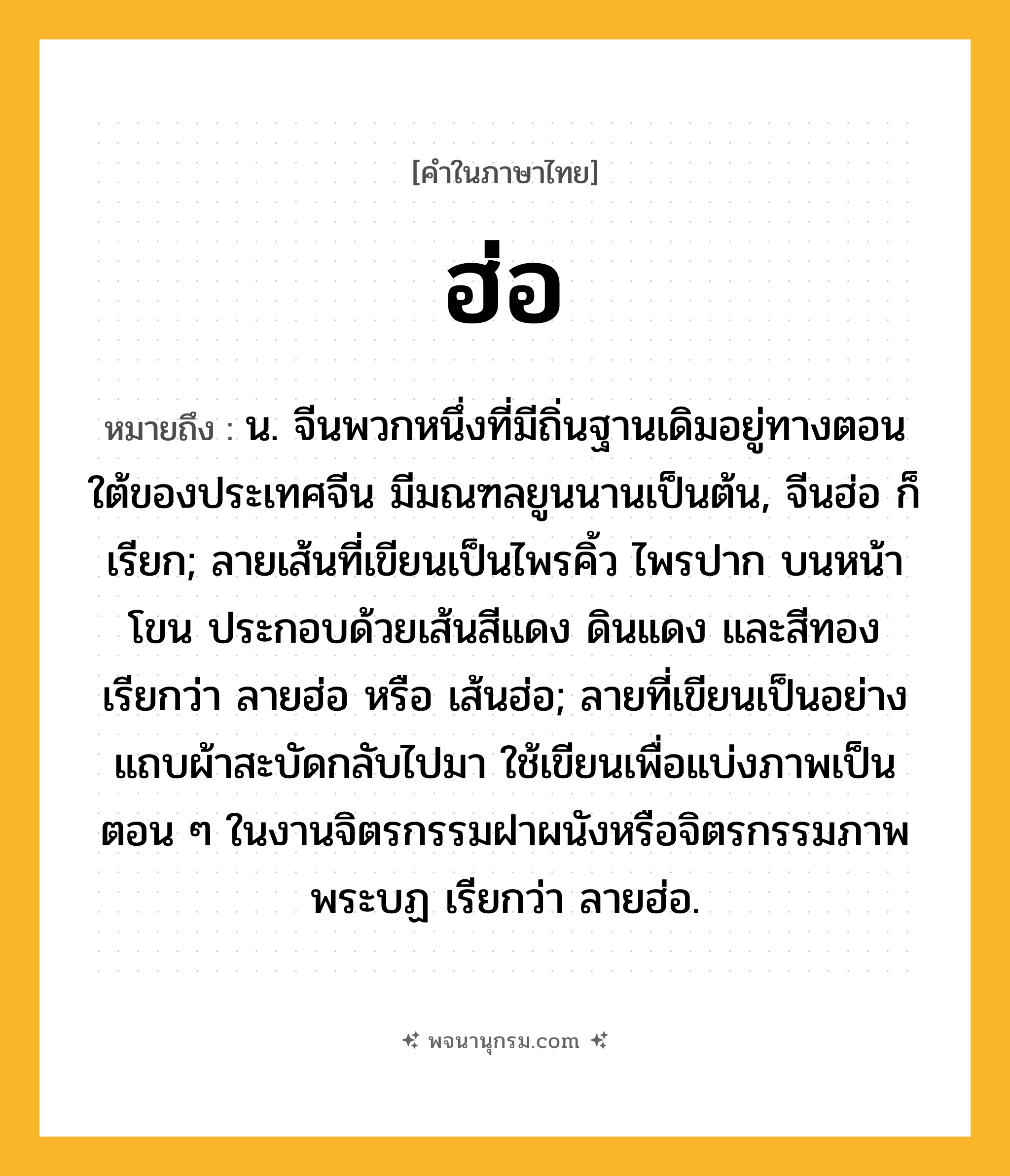 ฮ่อ ความหมาย หมายถึงอะไร?, คำในภาษาไทย ฮ่อ หมายถึง น. จีนพวกหนึ่งที่มีถิ่นฐานเดิมอยู่ทางตอนใต้ของประเทศจีน มีมณฑลยูนนานเป็นต้น, จีนฮ่อ ก็เรียก; ลายเส้นที่เขียนเป็นไพรคิ้ว ไพรปาก บนหน้าโขน ประกอบด้วยเส้นสีแดง ดินแดง และสีทอง เรียกว่า ลายฮ่อ หรือ เส้นฮ่อ; ลายที่เขียนเป็นอย่างแถบผ้าสะบัดกลับไปมา ใช้เขียนเพื่อแบ่งภาพเป็นตอน ๆ ในงานจิตรกรรมฝาผนังหรือจิตรกรรมภาพพระบฏ เรียกว่า ลายฮ่อ.