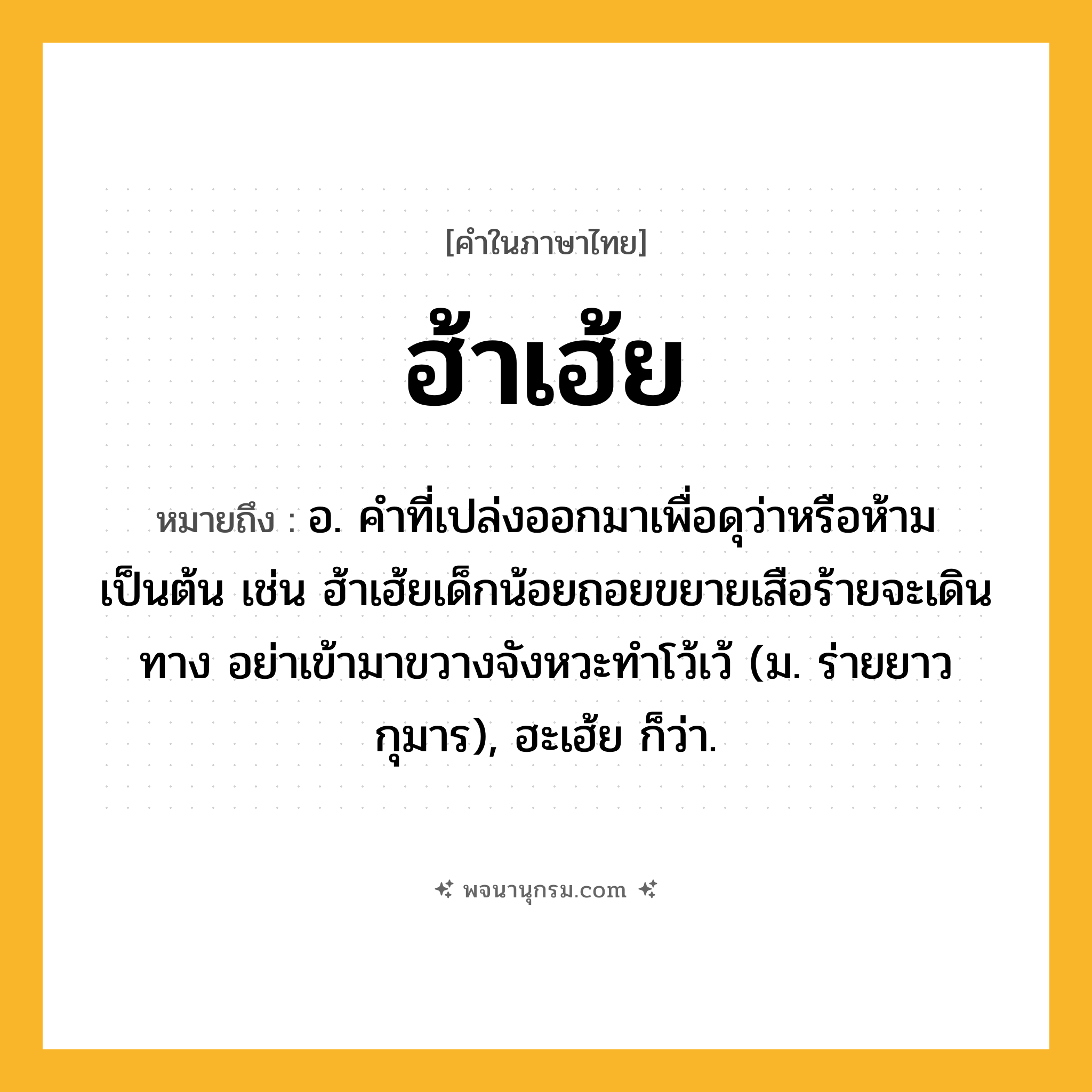 ฮ้าเฮ้ย ความหมาย หมายถึงอะไร?, คำในภาษาไทย ฮ้าเฮ้ย หมายถึง อ. คำที่เปล่งออกมาเพื่อดุว่าหรือห้ามเป็นต้น เช่น ฮ้าเฮ้ยเด็กน้อยถอยขยายเสือร้ายจะเดินทาง อย่าเข้ามาขวางจังหวะทำโว้เว้ (ม. ร่ายยาว กุมาร), ฮะเฮ้ย ก็ว่า.