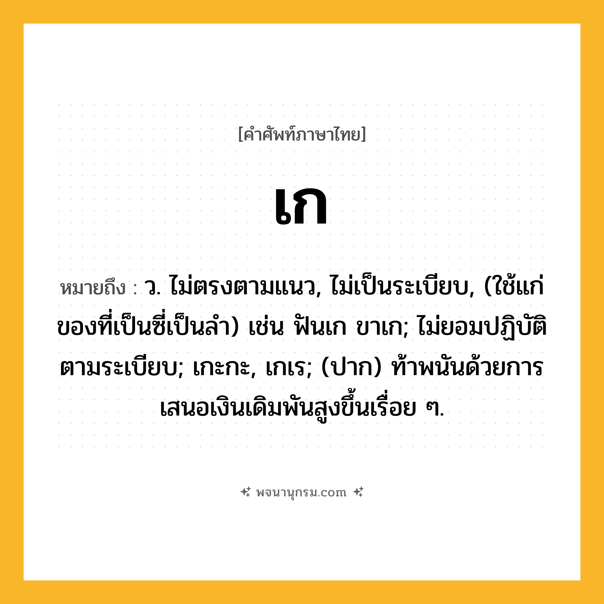 เก ความหมาย หมายถึงอะไร?, คำในภาษาไทย เก หมายถึง ว. ไม่ตรงตามแนว, ไม่เป็นระเบียบ, (ใช้แก่ของที่เป็นซี่เป็นลํา) เช่น ฟันเก ขาเก; ไม่ยอมปฏิบัติตามระเบียบ; เกะกะ, เกเร; (ปาก) ท้าพนันด้วยการเสนอเงินเดิมพันสูงขึ้นเรื่อย ๆ.