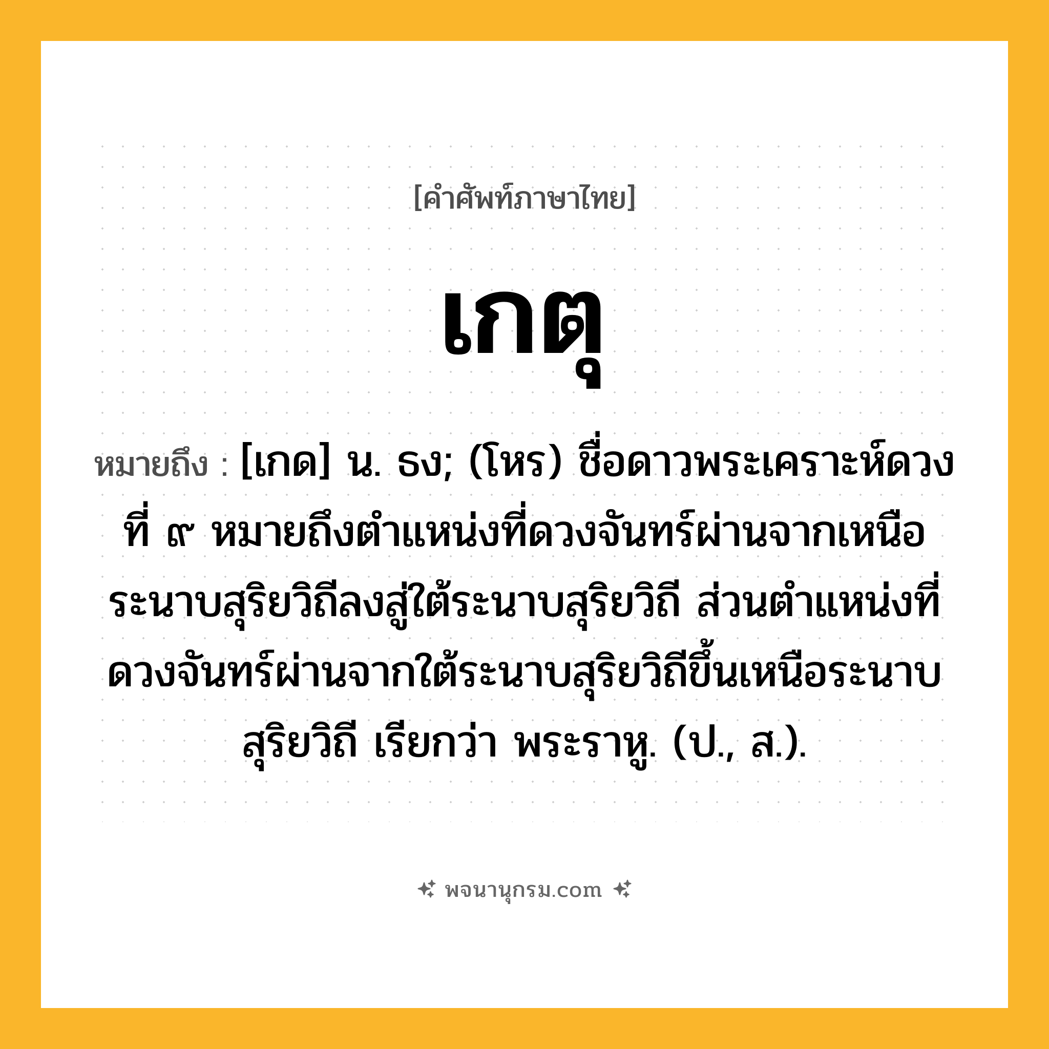 เกตุ ความหมาย หมายถึงอะไร?, คำในภาษาไทย เกตุ หมายถึง [เกด] น. ธง; (โหร) ชื่อดาวพระเคราะห์ดวงที่ ๙ หมายถึงตําแหน่งที่ดวงจันทร์ผ่านจากเหนือระนาบสุริยวิถีลงสู่ใต้ระนาบสุริยวิถี ส่วนตําแหน่งที่ดวงจันทร์ผ่านจากใต้ระนาบสุริยวิถีขึ้นเหนือระนาบสุริยวิถี เรียกว่า พระราหู. (ป., ส.).