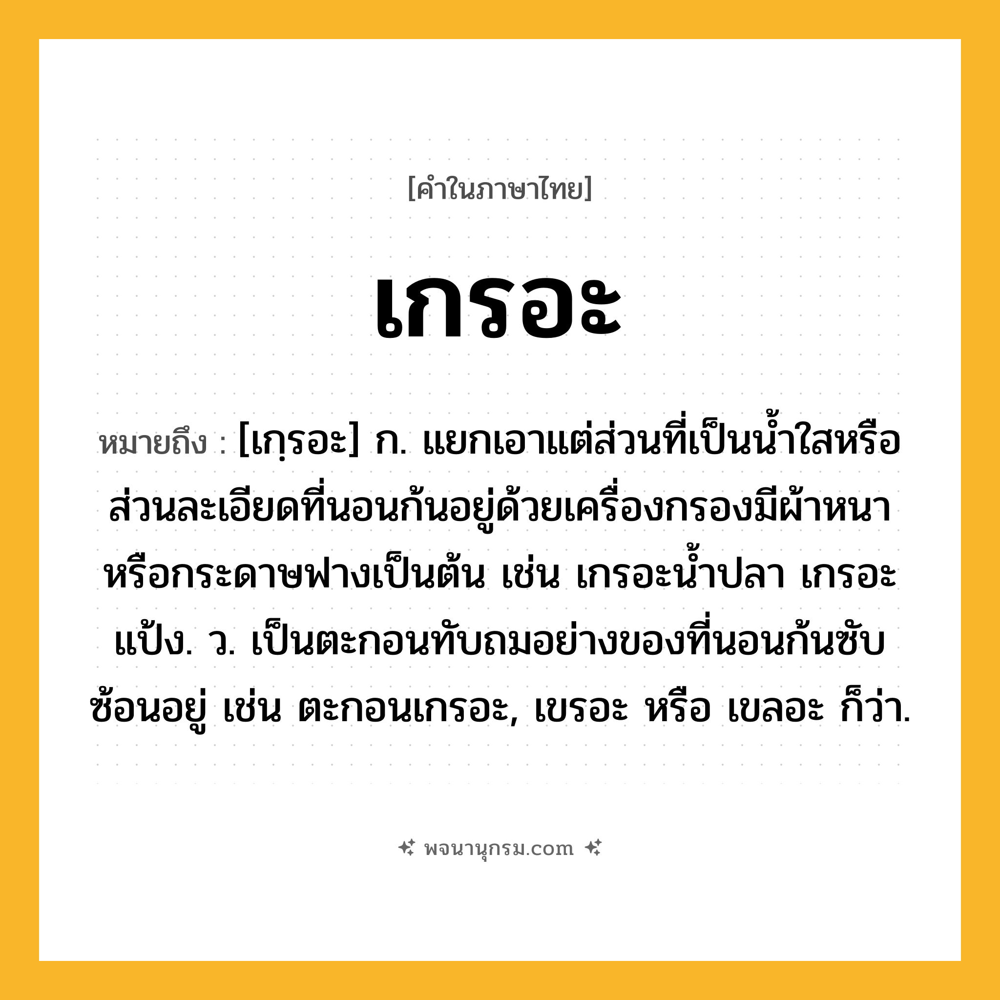 เกรอะ ความหมาย หมายถึงอะไร?, คำในภาษาไทย เกรอะ หมายถึง [เกฺรอะ] ก. แยกเอาแต่ส่วนที่เป็นนํ้าใสหรือส่วนละเอียดที่นอนก้นอยู่ด้วยเครื่องกรองมีผ้าหนาหรือกระดาษฟางเป็นต้น เช่น เกรอะนํ้าปลา เกรอะแป้ง. ว. เป็นตะกอนทับถมอย่างของที่นอนก้นซับซ้อนอยู่ เช่น ตะกอนเกรอะ, เขรอะ หรือ เขลอะ ก็ว่า.