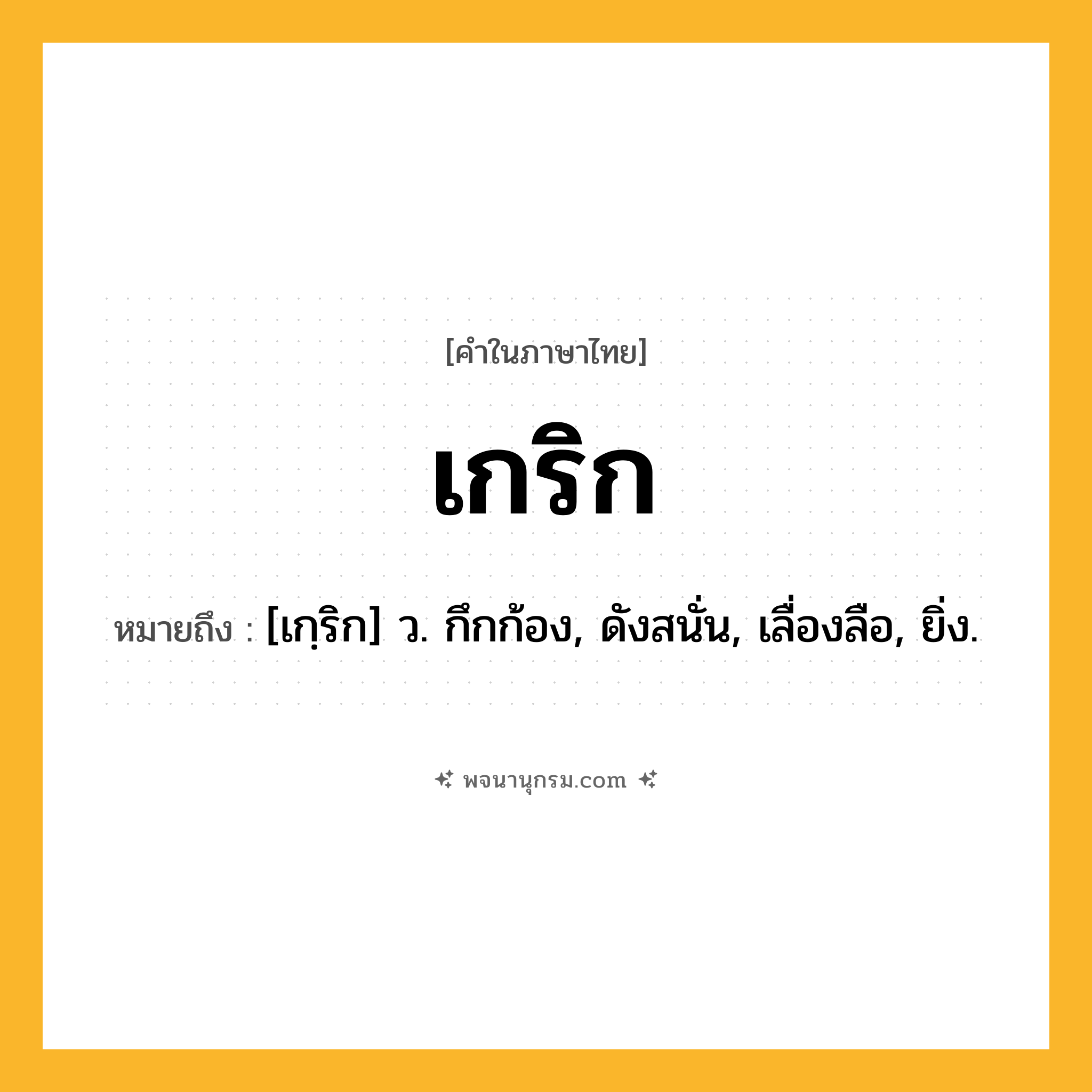 เกริก ความหมาย หมายถึงอะไร?, คำในภาษาไทย เกริก หมายถึง [เกฺริก] ว. กึกก้อง, ดังสนั่น, เลื่องลือ, ยิ่ง.