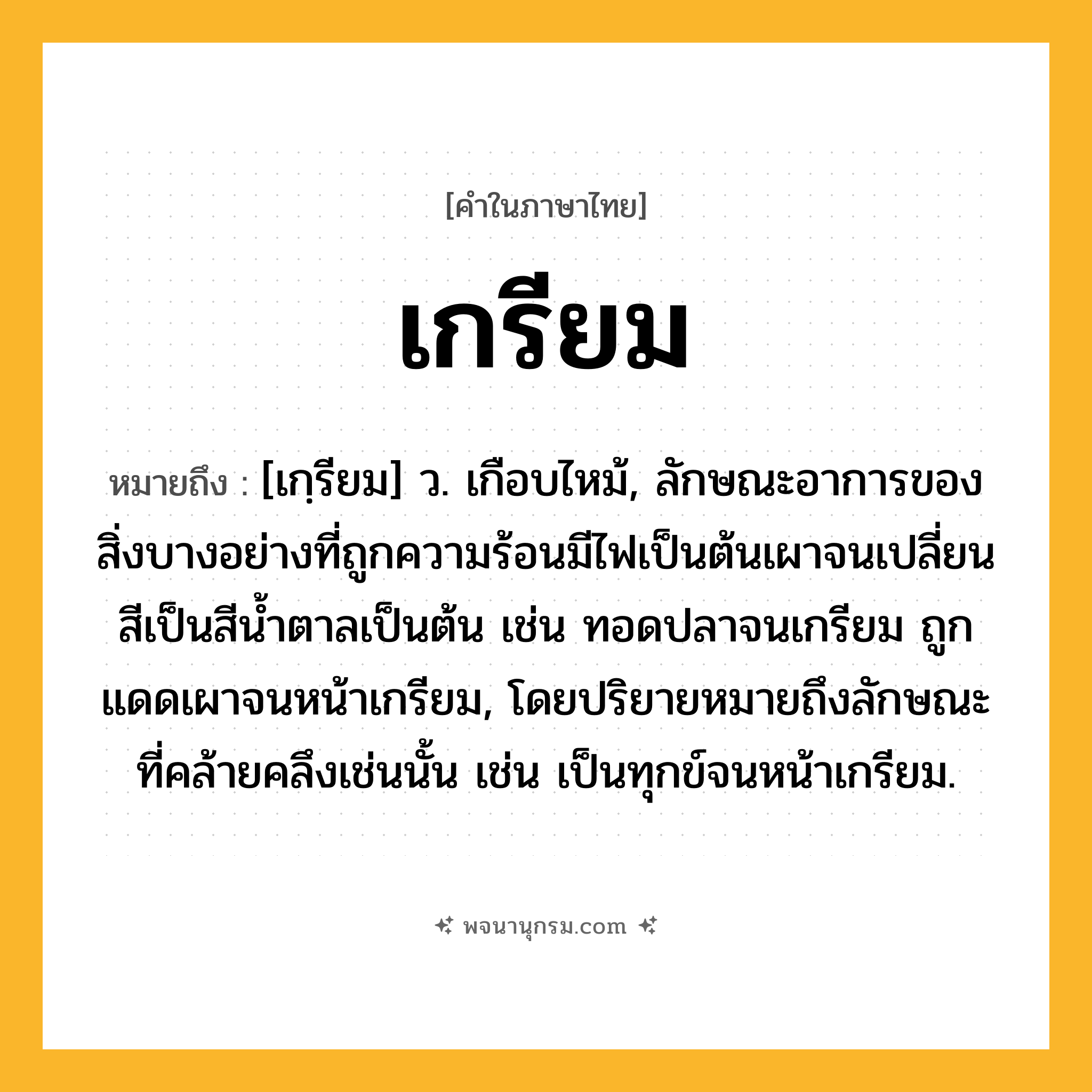 เกรียม ความหมาย หมายถึงอะไร?, คำในภาษาไทย เกรียม หมายถึง [เกฺรียม] ว. เกือบไหม้, ลักษณะอาการของสิ่งบางอย่างที่ถูกความร้อนมีไฟเป็นต้นเผาจนเปลี่ยนสีเป็นสีนํ้าตาลเป็นต้น เช่น ทอดปลาจนเกรียม ถูกแดดเผาจนหน้าเกรียม, โดยปริยายหมายถึงลักษณะที่คล้ายคลึงเช่นนั้น เช่น เป็นทุกข์จนหน้าเกรียม.