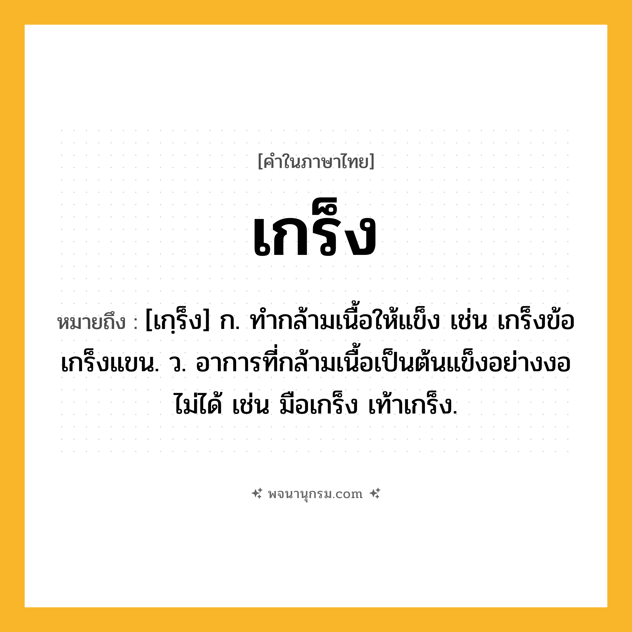 เกร็ง ความหมาย หมายถึงอะไร?, คำในภาษาไทย เกร็ง หมายถึง [เกฺร็ง] ก. ทํากล้ามเนื้อให้แข็ง เช่น เกร็งข้อ เกร็งแขน. ว. อาการที่กล้ามเนื้อเป็นต้นแข็งอย่างงอไม่ได้ เช่น มือเกร็ง เท้าเกร็ง.