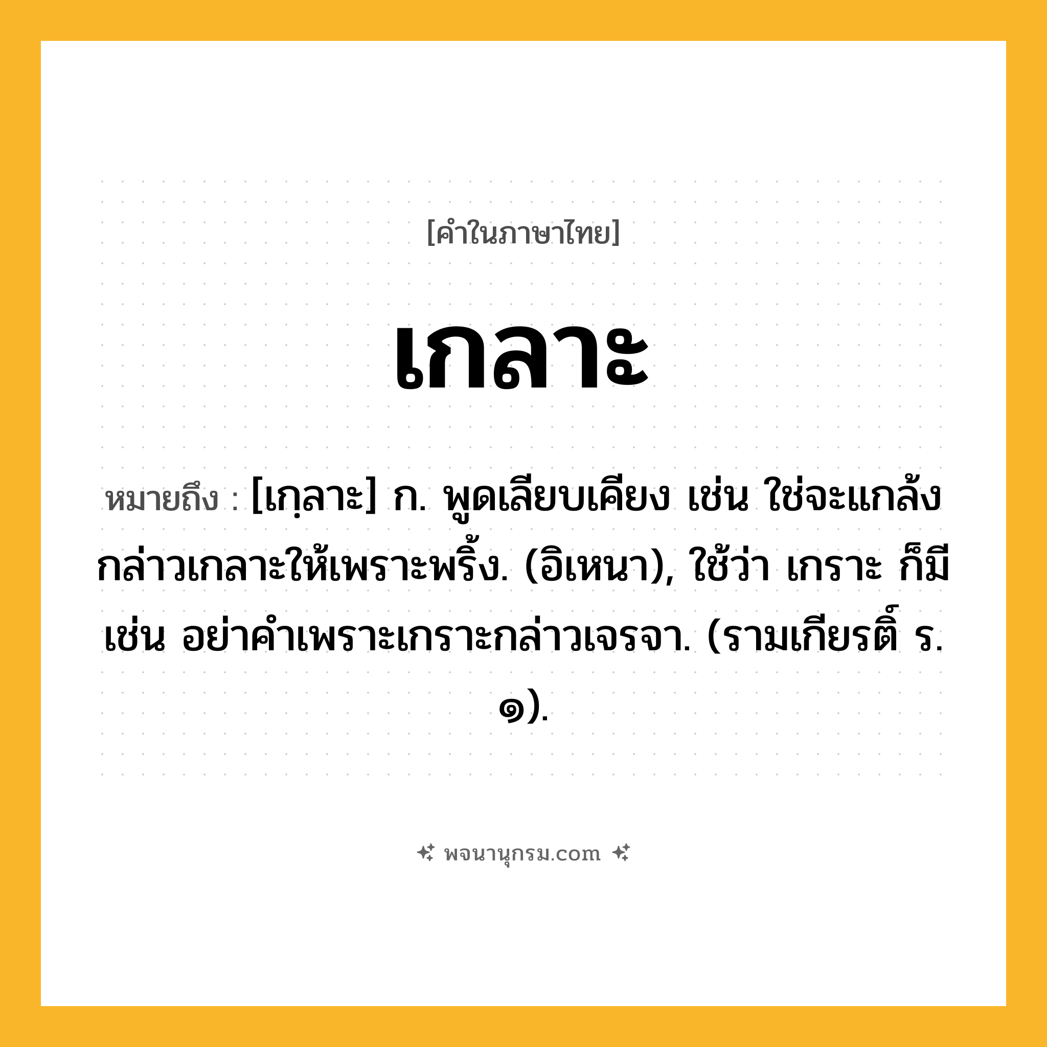 เกลาะ ความหมาย หมายถึงอะไร?, คำในภาษาไทย เกลาะ หมายถึง [เกฺลาะ] ก. พูดเลียบเคียง เช่น ใช่จะแกล้งกล่าวเกลาะให้เพราะพริ้ง. (อิเหนา), ใช้ว่า เกราะ ก็มี เช่น อย่าคําเพราะเกราะกล่าวเจรจา. (รามเกียรติ์ ร. ๑).