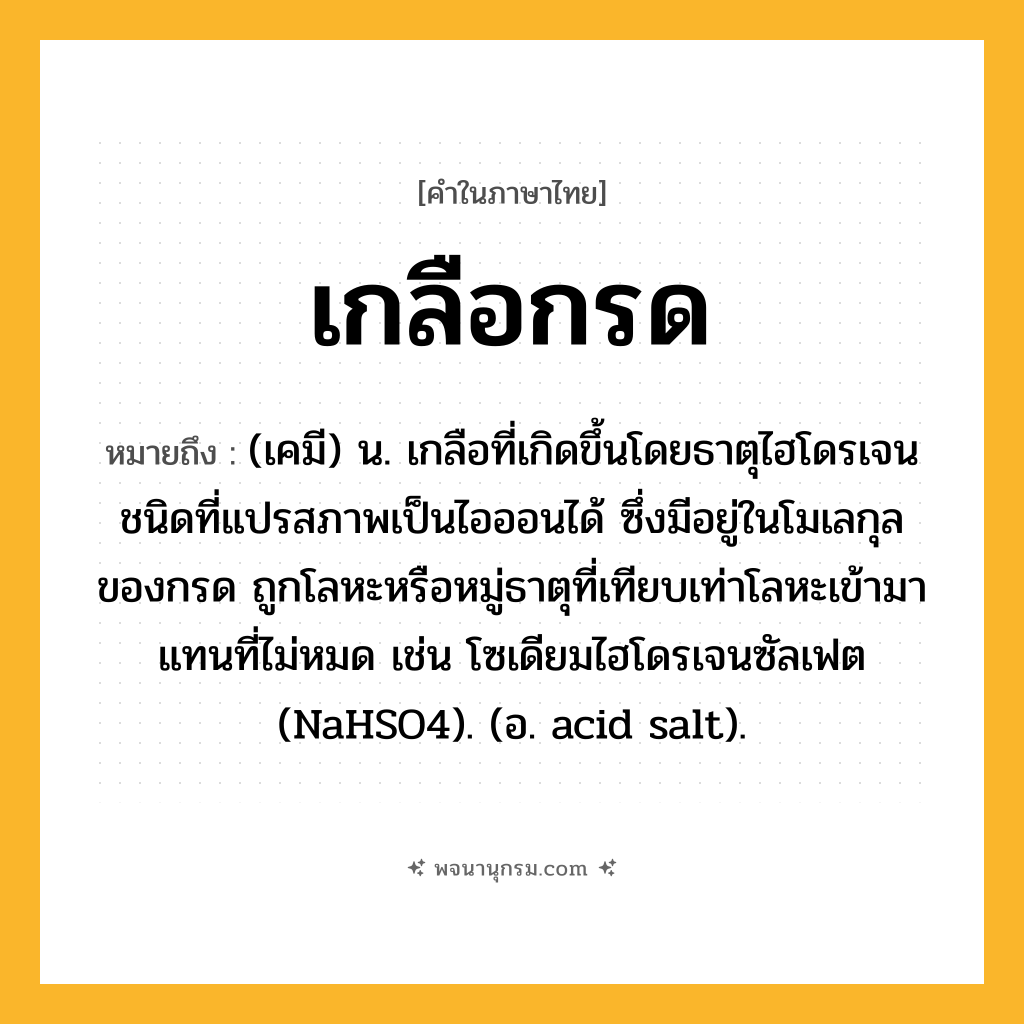 เกลือกรด ความหมาย หมายถึงอะไร?, คำในภาษาไทย เกลือกรด หมายถึง (เคมี) น. เกลือที่เกิดขึ้นโดยธาตุไฮโดรเจนชนิดที่แปรสภาพเป็นไอออนได้ ซึ่งมีอยู่ในโมเลกุลของกรด ถูกโลหะหรือหมู่ธาตุที่เทียบเท่าโลหะเข้ามาแทนที่ไม่หมด เช่น โซเดียมไฮโดรเจนซัลเฟต (NaHSO4). (อ. acid salt).