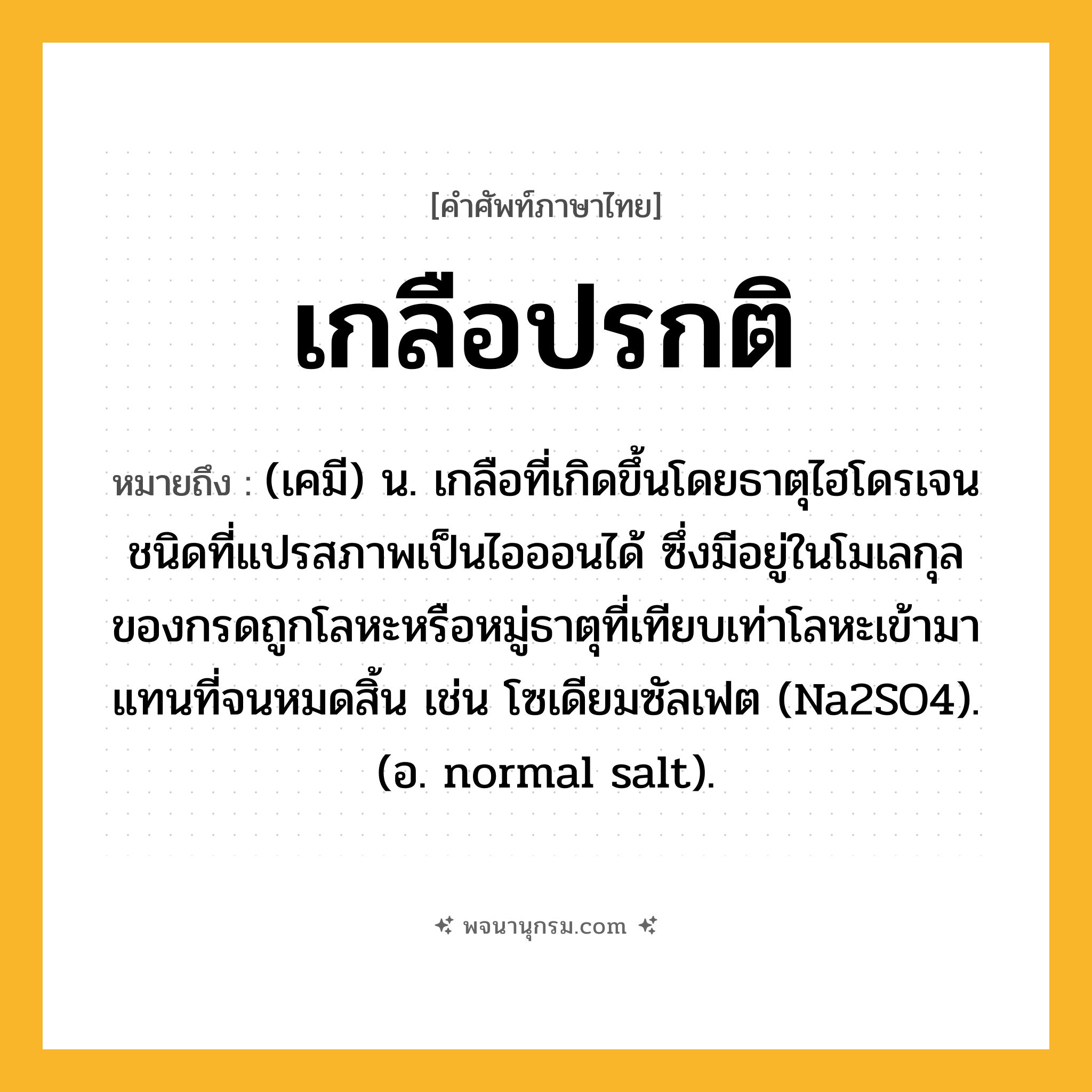 เกลือปรกติ ความหมาย หมายถึงอะไร?, คำในภาษาไทย เกลือปรกติ หมายถึง (เคมี) น. เกลือที่เกิดขึ้นโดยธาตุไฮโดรเจนชนิดที่แปรสภาพเป็นไอออนได้ ซึ่งมีอยู่ในโมเลกุลของกรดถูกโลหะหรือหมู่ธาตุที่เทียบเท่าโลหะเข้ามาแทนที่จนหมดสิ้น เช่น โซเดียมซัลเฟต (Na2SO4). (อ. normal salt).