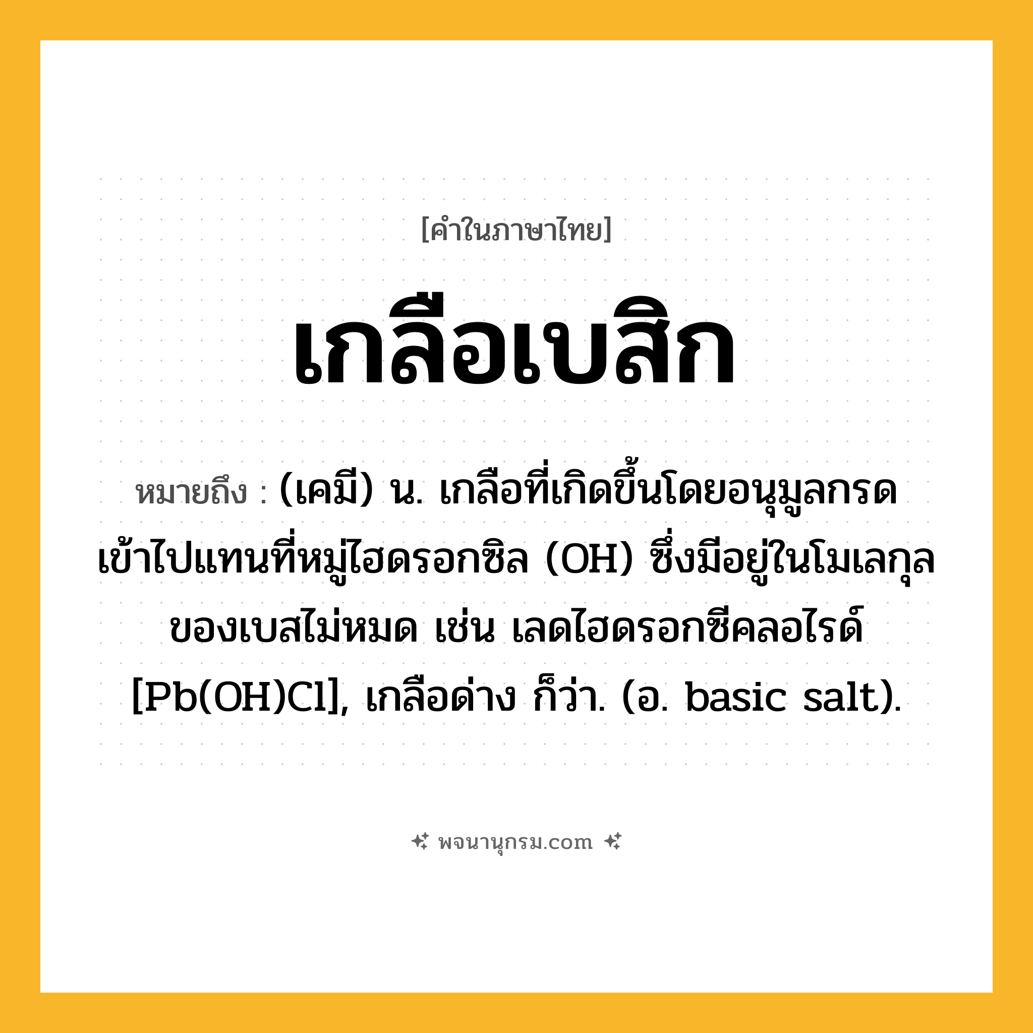 เกลือเบสิก ความหมาย หมายถึงอะไร?, คำในภาษาไทย เกลือเบสิก หมายถึง (เคมี) น. เกลือที่เกิดขึ้นโดยอนุมูลกรดเข้าไปแทนที่หมู่ไฮดรอกซิล (OH) ซึ่งมีอยู่ในโมเลกุลของเบสไม่หมด เช่น เลดไฮดรอกซีคลอไรด์ [Pb(OH)Cl], เกลือด่าง ก็ว่า. (อ. basic salt).