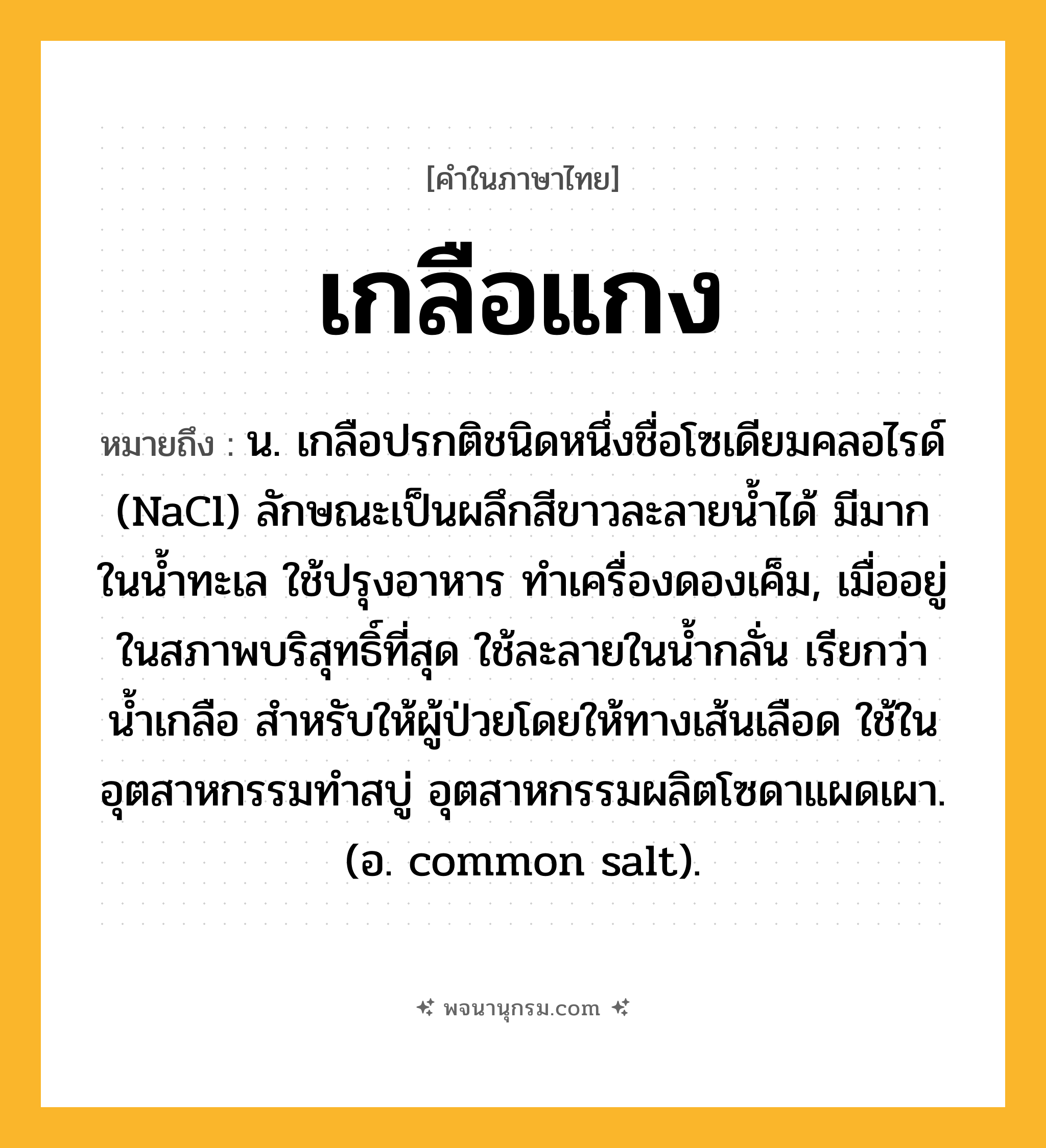 เกลือแกง ความหมาย หมายถึงอะไร?, คำในภาษาไทย เกลือแกง หมายถึง น. เกลือปรกติชนิดหนึ่งชื่อโซเดียมคลอไรด์ (NaCl) ลักษณะเป็นผลึกสีขาวละลายนํ้าได้ มีมากในนํ้าทะเล ใช้ปรุงอาหาร ทําเครื่องดองเค็ม, เมื่ออยู่ในสภาพบริสุทธิ์ที่สุด ใช้ละลายในนํ้ากลั่น เรียกว่า นํ้าเกลือ สําหรับให้ผู้ป่วยโดยให้ทางเส้นเลือด ใช้ในอุตสาหกรรมทําสบู่ อุตสาหกรรมผลิตโซดาแผดเผา. (อ. common salt).