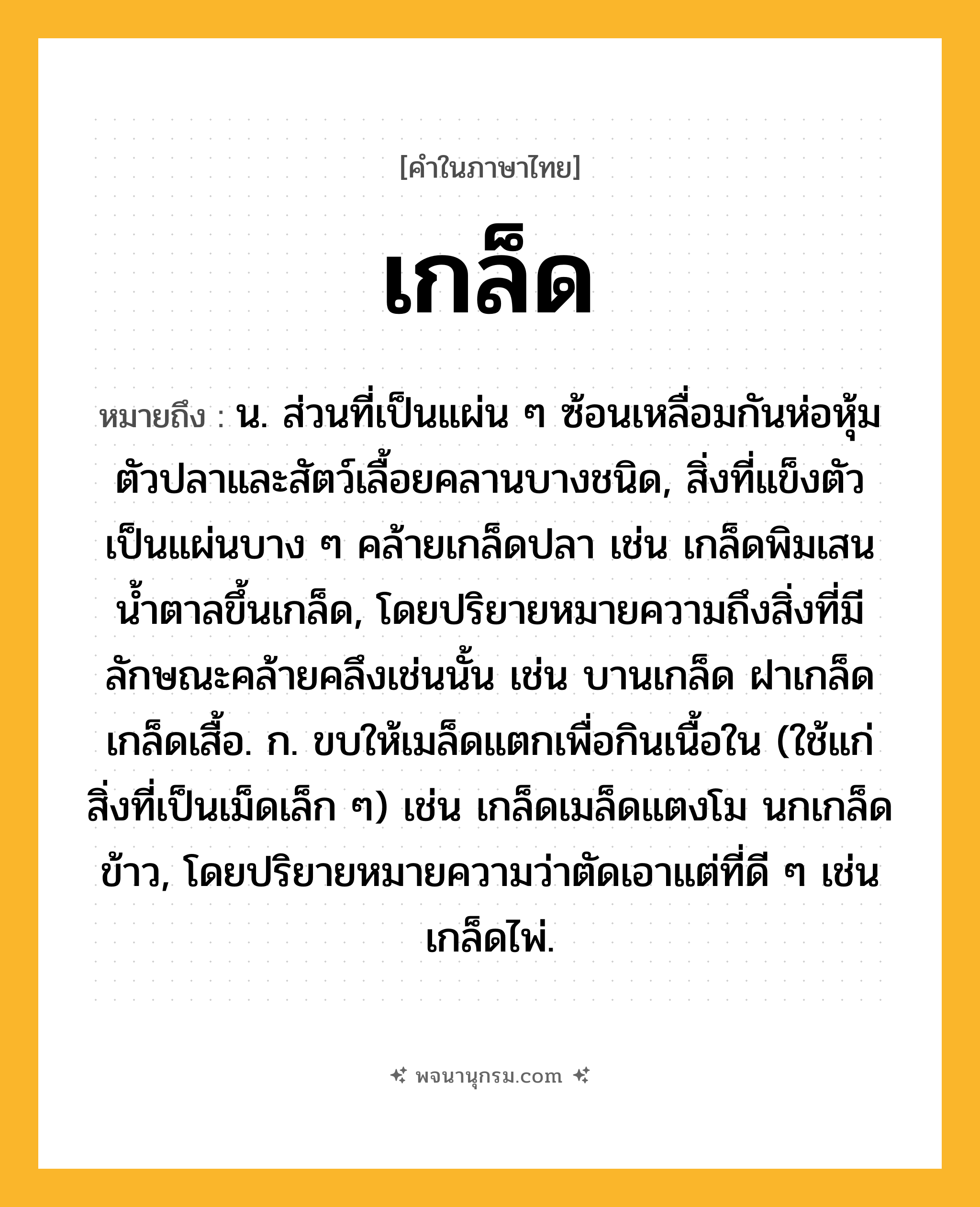 เกล็ด ความหมาย หมายถึงอะไร?, คำในภาษาไทย เกล็ด หมายถึง น. ส่วนที่เป็นแผ่น ๆ ซ้อนเหลื่อมกันห่อหุ้มตัวปลาและสัตว์เลื้อยคลานบางชนิด, สิ่งที่แข็งตัวเป็นแผ่นบาง ๆ คล้ายเกล็ดปลา เช่น เกล็ดพิมเสน นํ้าตาลขึ้นเกล็ด, โดยปริยายหมายความถึงสิ่งที่มีลักษณะคล้ายคลึงเช่นนั้น เช่น บานเกล็ด ฝาเกล็ด เกล็ดเสื้อ. ก. ขบให้เมล็ดแตกเพื่อกินเนื้อใน (ใช้แก่สิ่งที่เป็นเม็ดเล็ก ๆ) เช่น เกล็ดเมล็ดแตงโม นกเกล็ดข้าว, โดยปริยายหมายความว่าตัดเอาแต่ที่ดี ๆ เช่น เกล็ดไพ่.