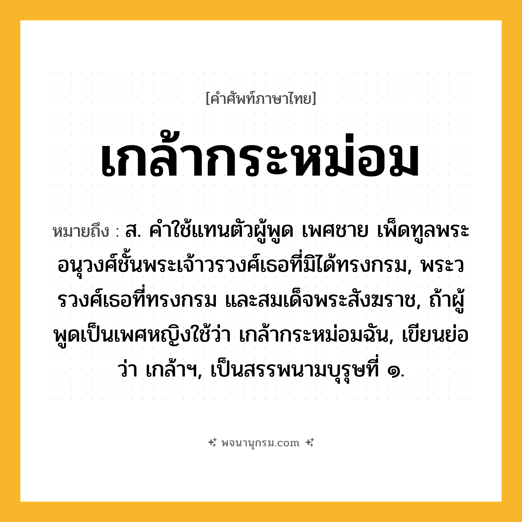 เกล้ากระหม่อม ความหมาย หมายถึงอะไร?, คำในภาษาไทย เกล้ากระหม่อม หมายถึง ส. คําใช้แทนตัวผู้พูด เพศชาย เพ็ดทูลพระอนุวงศ์ชั้นพระเจ้าวรวงศ์เธอที่มิได้ทรงกรม, พระวรวงศ์เธอที่ทรงกรม และสมเด็จพระสังฆราช, ถ้าผู้พูดเป็นเพศหญิงใช้ว่า เกล้ากระหม่อมฉัน, เขียนย่อว่า เกล้าฯ, เป็นสรรพนามบุรุษที่ ๑.